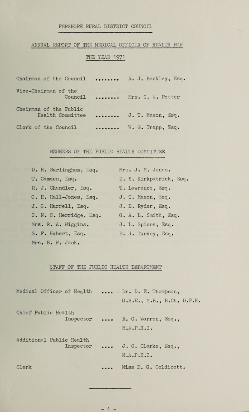 ANNUAL REPORT OF THE MEDICAL OFFICER OF HEALTH FOR THE YEAR 1971 Chairman of the Council . R. J. Beckley, Esq. Vice-Chairman of the Council . Mrs. C. W. Potter Chairman of the Public Health Committee .. J. T. Mason, Esq. Clerk of the Council .. W. G. Trapp, Esq. MEMBERS OF THE PUBLIC HEALTH COMMITTEE D. H. Burlingham, Esq. T. Camden, Esq. R. J. Chandler, Esq. G. H. Hall-Jones, Esq. J. G. Harrell, Esq. C. N. C. Herridge, Esq. Mrs. R. A. Higgins. G. F. Hubert, Esq. Mrs. B. W. Jack. Mrs. J. M. Jones. D. S. Kirkpatrick, Esq. T. Lawrence, Esq. J. T. Mason, Esq. J. D. Ryder, Esq. G. A. L. Smith, Esq. J. L. Spiers, Esq. E. J. Turvey, Esq. STAFF OF THE PUBLIC HEALTH DEPARTMENT Medical Officer of Health Chief Public Health Inspector Additional Public Health Inspector Clerk Dr. D. E. Thompson, O.B.E., M.B., B.Ch. D.P.H R. G. Warren, Esq., M.A.P.H.I. J. G. Clarke, Esq., M.A.P.H.I. Miss D. G. Coldicott. 1