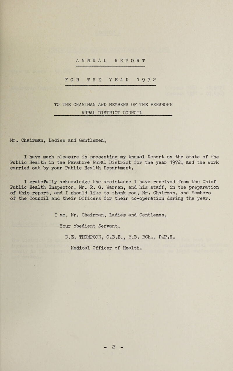 ANNUAL REPORT FOR THE YEAR 1972 TO THE CHARIMAN AND MEMBERS OF THE PERSHORE RURAL DISTRICT COUNCIL Mr. Chairman, Ladies and Gentlemen, I have much pleasure in presenting my Annual Report on the state of the Public Health in the Pershore Rural District for the year 1972, and the work carried out by your Public Health Department. I gratefully acknowledge the assistance I have received from the Chief Public Health Inspector, Mr. R. G. Warren, and his staff, in the preparation of this report, and I should like to thank you, Mr. Chairman, and Members of the Council and their Officers for their co-operation during the year. I am, Mr. Chairman, Ladies and Gentlemen, Your obedient Servant, D.E. THOMPSON, O.B.E., M.B. BCh., D.P.H. Medical Officer of Health. 2