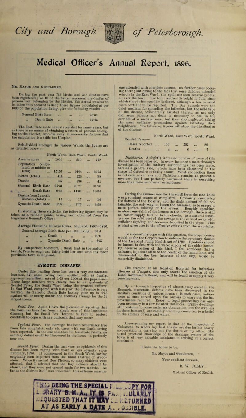 and Borough of Peterborough. Medical Officer’s Annual Report, 1896. Mb. Mayor and Gentlemen, During the past year 743 births and 333 deaths have been registered ; as 18 of the latter represent the deaths of persons not belonging to the district, the actual number to be taken into account is 345 ; these figures calculated at per 1000 of the population living, give the following results :— General Birth Kate . 25 38 „ Death Rate . 12 45 The death rate is the lowest recorded for many years, but as there is no means of obtaining a return of persons belong¬ ing to the district, who die away, it necessarily follows that the calculation is a trifle too Utopian. Sub-divided amongst the various Wards, the figures are as detailed below :— North Ward. East Ward. South Ward. Area in acres 1030 ... 510 ... 278 Population (calcu¬ lated to middle of 1896) . 15157 ... 9464 ... 3072 Births (total) 414 ... 225 98 Deaths „ 147 ... 136 41 General Birth Kate 2731 ... 23-77 ... 31-90 4 „ Death Rate 9-69 ... 14-37 ... 13-34 Deaths from Zymotic Diseases (total)... 16 17 14 Zymotic Death Rate 1-05 ... 1-79 ... 4-55 In studying these statistics, the following figures may be taken as a reliable guide, having been obtained from the Registrar's General's Office :— Average Statistics, 33 large towns, England, 1892—1896. General average Birth Rate per 1000 living... 31-4 „ „ , Death „ „ „ ... 20'0 „ „ Zymotic Death Rate „ ... 2 57 By comparison therefore, I think that in the matter of health, Peterborough can fairly hold her own with any other provincial town in England. ZYMOTIC DISEASES. Under this heading there has been a very considerable increase, 571 cases having been notified, with 48 deaths, representing a death rate of 1-73 per 1000 of the population. These large numbers were chiefly due to an epidemic of Scarlet Fever, the South Ward being the greatest sufferer. In that Ward, compared with last year, the difference is very marked, the Zymotic Death Rate having gone up to 4 55 against -65, or nearly double the ordinary average for the 33 largest towns. Small Pox. Again I have the pleasure of reporting that the town has been free from a single case of this loathsome disease; but the Small Pox Hospital is kept in perfect condition to cope with any outbreak that may occur. Typhoid Fever. The Borough has been remarkably free from this complaint, only six cases with one death having been reported. In the one case that did terminate fatally, no sanitary defect could be discovered in the house—a perfectly new one. Scarlet Fcxer. During the past year, an epidemic of this disease has been raging with more or less severity since February, 1896. It commenced in the South Ward, having originally been imported from the Rural District of Wood- stone. When it reached New Fletton, so many children were affected, that I advised that the Day Schools should be closed, and they were not opened again for two months. As far as the district itself was concerned, this extreme measure was attended with complete success—no further cases occur- ing there; but owing to the fact that some children attended schools in the East Ward, the epidemic soon became general all over the town. The fever reached its height in July, since which time it has steadily declined, although a few isolated cases continue to be reported. The Day Schools were the chief medium for spreading the infection, but the mild type of the disease, considerably assisted thereto, as not only did some parents not deem it necessary to call in the services of a medical man, but they also neglected taking the most ordinary precautions against infecting their neighbours. The following figures will show the distribution of the disease :— North Ward. East Ward. South Ward. Scarlet Fever— Cases reported ... 155 ... 252 ... 89 Deaths . 4 ... 6 ... 7 Diphtheria. A slightly increased number of cases of this disease has been reported. In every instance a most thorough investigation of the sanitary surroundings has been made, and as a general rule, defects have been discovered in the shape of defective or faulty drains. What connection there is between sewer gas and Diphtheria remains at present a mystery, but I am perfectly convinced there is something more than mere accidental coincidence. During the summer months, the smell from the man-holes was a constant source of complaint. Obviously considering the flatness of the locality, and the slight amount of fall ob¬ tainable, the only way to lessen the nuisance, is to ensure a more perfect flushing of the sewers. Roughly speaking, in about one-third of the houses in the Borough, there is still no water supply laid on to the closets * as a natural conse¬ quence, the solid part of the sewage is not carried away with sufficient rapidity, and becomes deposited in the pipes. This is what gives rise to the offensive effluvia from the man-holes. To successfully cope with this question, the proper course would be for the Corporation to enforce the necessary clauses of the Amended Public Health Act of 1890. Bye-laws should be framed to deal with the water supply of the older houses. By decisive action of this kind, I feel confident that a nuisance, injurious alike to the health of the inhabitants, and detrimental to the best interests of the city, would be materially diminished. The erection of an Isolation Hospital for infectious diseases at Fengate, now only awaits the sanction of the Local Government Board, and will be found to supply a very pressing want. By a thorough inspection of almost every street in the Borough, numerous defects have been discovered in the sanitary condition of various houses ; in such cases, notices were at once served upon the owners to carry out the im¬ provements required. Resort to legal proceedings has only been necessary in a few isolated instances. Filthy dwellings still continue to come under my observation, but the dwellers in these homes (?) are rapidly becoming converted to a belief in the efficacy of soap and water. Accompanying my report, is that of the Inspector of Nuisances, to whom my best thanks are due for his hearty co-operation in carrying out the duties of my office. His sound practical knowledge of the drainage system of the town, is of very valuable assistance in arriving at a correct conclusion. I have the honor to be. Mr. Mayor and Gentlemen, Your obedient Servant, R. W. JOLLY, Medical Officer of Health. W* CEJHG THE SPECIAL * „J>YfOR L JftAflY-S. M.A., I ,.£0UESTED that Pk. ...tlLARLr Y._i:irum© AT as EARLY A PATE A- , J.JIBLI,