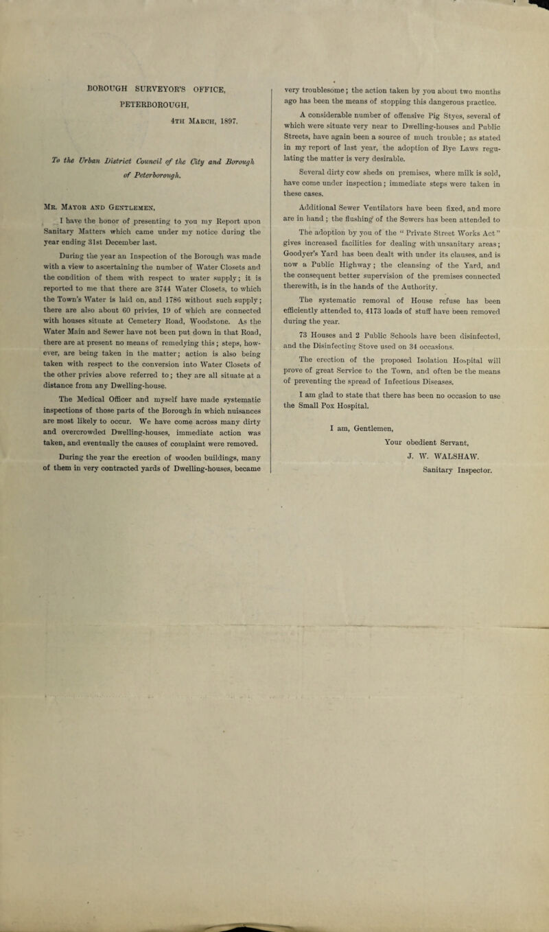 BOROUGH SURVEYOR’S OFFICE, PETERBOROUGH, 4th March, 1897. To the Urban District Council of the City and Borough of Peterborough. Mr. Mayor and Gentlemen, I have the honor of presenting to you my Report upon Sanitary Matters which came under my notice during the year ending 31st December last. During the year an Inspection of the Borough was made with a view to ascertaining the number of Water Closets and the condition of them with respect to water supply; it is reported to me that there are 3744 Water Closets, to which the Town's Water is laid on, and 178G without such supply; there are also about 60 privies, 19 of which are connected with houses situate at Cemetery Road, Woodstone. As the Water Main and Sewer have not been put down in that Road, there are at present no means of remedying this; steps, how¬ ever, are being taken in the matter; action is also being taken with respect to the conversion into Water Closets of the other privies above referred to; they are all situate at a distance from any Dwelling-house. The Medical Officer and myself have made systematic inspections of those parts of the Borough in which nuisances are most likely to occur. We have come across many dirty and overcrowded Dwelling-houses, immediate action was taken, and eventually the causes of complaint were removed. During the year the erection of wooden buildings, many of them in very contracted yards of Dwelling-houses, became very troublesome; the action taken by you about two months ago has been the means of stopping this dangerous practice. A considerable number of offensive Pig Styes, several of which were situate very near to Dwelling-houses and Public Streets, have again been a source of much trouble; as stated in my report of last year, the adoption of Bye Laws regu¬ lating the matter is very desirable. Several dirty cow sheds on premises, where milk is sold, have come under inspection; immediate steps were taken in these cases. Additional Sewer Ventilators have been fixed, and more are in hand ; the flushing of the Sewers has been attended to The adoption by you of the “ Private Street Works Act ” gives increased facilities for dealing with unsanitary areas; Goodyer’s Yard has been dealt with under its clauses, and is now a Public Highway; the cleansing of the Yard, and the consequent better supervision of the premises connected therewith, is in the hands of the Authority. The systematic removal of House refuse has been efficiently attended to, 4173 loads of stuff have been removed during the year. 73 Houses and 2 Public Schools have been disinfected, and the Disinfecting Stove used on 34 occasions. The erection of the proposed Isolation Hospital will prove of great Service to the Town, and often be the means of preventing the spread of Infections Diseases. I am glad to state that there has been no occasion to use the Small Pox Hospital. I am, Gentlemen, Your obedient Servant, J. W. WALSHAW. Sanitary Inspector.