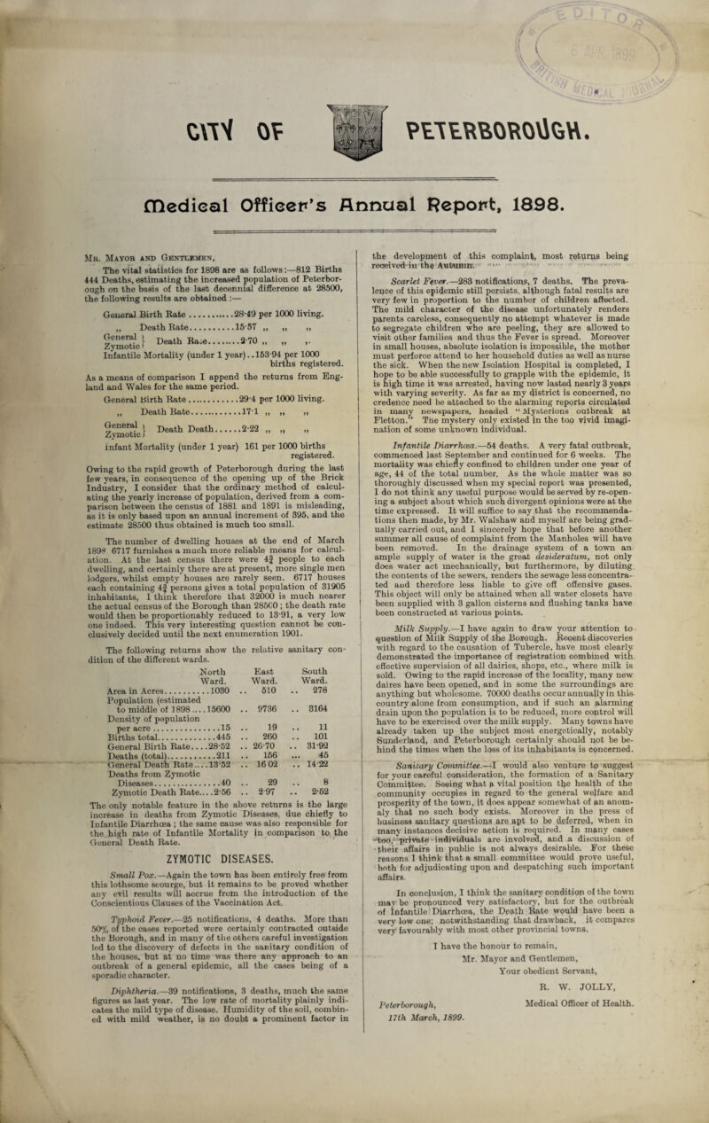 PtTERBOROVtett. ZWH OF flledieal Officer's Annual Report, 1898. Mb. Mayor and Gentlemen, The vital statistics for 1898 are as follows :—812 Births 444 Deaths, estimating the increased population of Peterbor¬ ough on the basis of the last decennial difference at 28500, the following results are obtained :— General Birth Rate.28-49 per 1000 living. ,, Death Rate.15-57 ,, „ ,, **».270. Infantile Mortality (under 1 year). .153-94 per 1000 births registered. As a means of comparison I append the returns from Eng¬ land and Wales for the same period. General Birth Rate.29-4 per 1000 living. ,, Death Rate.17-1 ,, „ ,, i£S?„l De*lh D“tl>.222. infant Mortality (under 1 year) 161 per 1000 births registered. Owing to the rapid growth of Peterborough during the last few years, in consequence of the opening up of the Brick Industry, I consider that the ordinary method of calcul¬ ating the yearly increase of population, derived from a com¬ parison between the census of 1881 and 1891 is misleading, as it is only based upon an annual increment of 395, and the estimate 28500 thus obtained is much too small. The number of dwelling houses at the end of March 1898 6717 furnishes a much more reliable means for calcul¬ ation. At the last census there were 4f people to each dwelling, and certainly there are at present, more single men lodgers, whilst empty houses are rarely seen. 6717 houses each containing 4f persons gives a total population of 31905 inhabitants, I think therefore that 32000 is much nearer the actual census of the Borough than 285C0 ; the death rate would then be proportionably reduced to 13-91, a very low one indeed. This very interesting question cannot be con¬ clusively decided until the next enumeration 1901. The following returns show the relative sanitary con¬ dition of the different wards. North East South Ward. Ward. Ward. Area in Acres.1030 .. 510 .. 278 Population (estimated to middle of 1898.... 15600 .. 9736 .. 3164 Density of population per acre.15 .. 19 .. 11 Births total.445 .. 260 .. 101 General Birth Rate... .28-52 .. 26'70 .. 31-92 Deaths (total).211 .. 156 ... 45 General Death Rate —13-52 .. 16 02 .. 14-22 Deaths from Zymotic Diseases.40 .. 29 .. 8 Zymotic Death Rate... .2-56 .. 2-97 .. 2-62 The only notable feature in the above returns is the large increase in deaths from Zymotic Diseases due chiefly to Infantile Diarrhoea ; the same cause was also responsible for the high rate of Infantile Mortality in comparison to the General Death Rate. ZYMOTIC DISEASES. Small Pox.—Again the town has been entirely free from this lothsome scourge, but it remains to be proved whether any evil results will accrue from the introduction of the Conscientious Clauses of the Vaccination Act. Typhoid Fever.—25 notifications, 4 deaths. More than 50% of the cases reported were certainly contracted outside the Borough, and in many of the others careful investigation led to the discovery of defects in the sanitary condition of the houses, but at no time was there any approach to an outbreak of a general epidemic, all the cases being of a sporadic character. Diphtheria.—39 notifications, 3 deaths, much the same figures as last year. The low rate of mortality plainly indi¬ cates the mild type of disease. Humidity of the soil, combin¬ ed with mild weather, is no doubt a prominent factor in the development of this complaint, most returns being reoeived-in the Autumn-. Scarlet Fever.—283 notifications, 7 deaths. The preva¬ lence of this epidemic still persists, although fatal results are very few in proportion to the number of children affected. The mild character of the disease unfortunately renders parents careless, consequently no attempt whatever is made to segregate children who are peeling, they are allowed to visit other families and thus the Fever is spread. Moreover in small houses, absolute isolation is impossible, the mother must perforce attend to her household duties as well as nurse the sick. When the new Isolation Hospital is completed, I hope to be able successfully to grapple with the epidemic, it is high time it was arrested, having now lasted nearly 3 years with varying severity. As far as my district is concerned, no credence need be attached to the alarming reports circulated in many newspapers, headed “ Mysterious outbreak at Fletton. The mystery only existed in the too vivid imagi¬ nation of some unknown individual. Infantile Diarrhoea.—54 deaths. A very fatal outbreak, commenced last September and continued for 6 weeks. The mortality was chiefly confined to children under one year of age, 44 of the total number. As the whole matter was so thoroughly discussed when my special report was presented, I do not think any useful purpose would be served by re-open¬ ing a subject about which such divergent opinions were at the time expressed. It will suffice to say that the recommenda¬ tions then made, by Mr. Walshaw and myself are being grad¬ ually carried out, and I sincerely hope that before another summer all cause of complaint from the Manholes will have been removed. In the drainage system of a town an ample supply of water is the great desideratum, not only does water act mechanically, but furthermore, by diluting the contents of the sewers, renders the sewage less concentra¬ ted and therefore less liable to give off offensive gases. This object will only be attained when all water closets have been supplied with 3 gallon cisterns and flushing tanks have been constructed at various points. Milk Supply.—I have again to draw your attention to question of Milk Supply of the Borough. Recent discoveries with regard to the causation of Tubercle, have most clearly demonstrated the importance of registration combined with effective supervision of all dairies, shops, etc., where milk is sold. Owing to the rapid increase of the locality, many new daires have been opened, and in some the surroundings are anything but wholesome. 70000 deaths occur annually in this- country alone from consumption, and if such an alarming drain upon the population is to be reduced, more control will have to be exercised over the milk supply. Many towns have already taken up the subject most energetically, notably Sunderland, and Peterborough certainly should not be be¬ hind the times when the loss of its inhabitants is concerned. Sanitary Committee.—I would also venture tp suggest for your careful consideration, the formation of a Sanitary Committee. Seeing what a vital position tl>e health of the community occupies in regard to the general welfare and prosperity of the town, it does appear somewhat of an anom¬ aly that no such body exists. Moreover in the press of business sanitary questions are apt to be deferred, when in many instances decisive action is required. In many cases -f«d,A'privafe-individuals are involved, and a discussion of then affairs in public is not always desirable. For these reasons I think that a small committee would prove useful, both for adjudicating upon and despatching such important affairs. In conclusion, I think the sanitary condition of the town may be pronounced very satisfactory, but for the outbreak of infantile Diarrhoea, the Death Rate would have been a very low one; notwithstanding that drawback, it compares very favourably with most other provincial towns. I have the honour to remain, Mr. Mayor and Gentlemen, Your obedient Servant, R. W. JOLLY, Peterborough, Medical Officer of Health. 17th March, 1899.