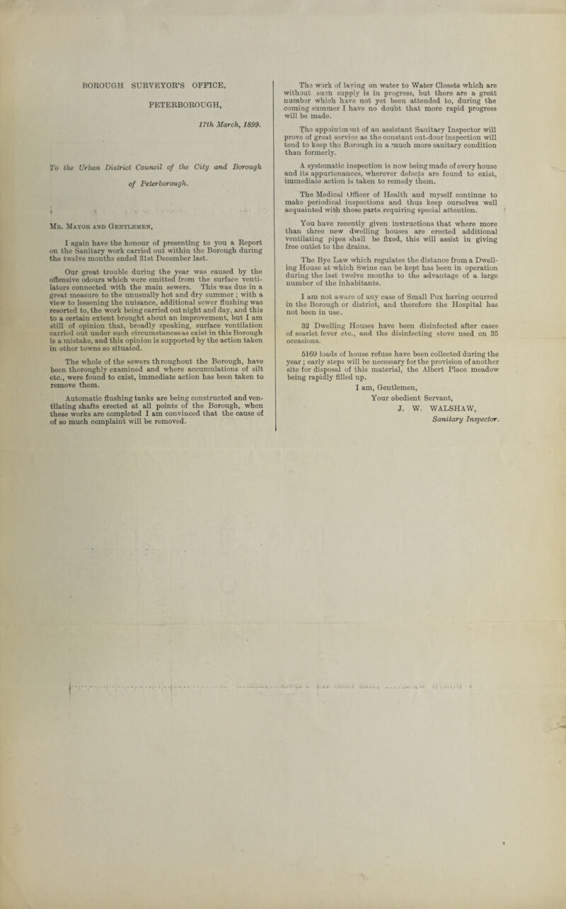 BOROUGH SURVEYOR’S OFFICE, PETERBOROUGH, 17th March, 1899. To the Urban District Council of the City and Borough of Peterborough. Mb. Mayor and Gentlemen, I again have the honour of presenting to you a Report on the Sanitary work carried out within the Borough during the twelve months ended 31st December last. Our great troublo during the year was caused by the offensive odours which were emitted from the surface venti¬ lators connected with the main sewers. This was due in a great measure to the unusually hot and dry summer ; with a view to lessening the nuisance, additional sewer flushing was resorted to, the work being carried out night and day, and this to a certain extent brought about an improvement, but I am still of opinion that, broadly speaking, surface ventilation carried out under such circumstances as exist in this Borough is a mistake, and this opinion is supported by the action taken in other towns so situated. The whole of the sewers throughout the Borough, have been thoroughly examined and where accumulations of silt etc., were found to exist, immediate action has been taken to remove them. Automatic flushing tanks are being constructed and ven¬ tilating shafts erected at all points of the Borough, when these works are completed I am convinced that the cause of of so much complaint will be removed. The work of laying on water to Water Closets which are without such supply is in progress, but there are a great number which have not yet been attended to, during the coming summer I have no doubt that more rapid progress will be made. The appointment of an assistant Sanitary Inspector will prove of great service as the constant out-door inspection will tend to keep the Borough in a much more sanitary condition than formerly. A systematic inspection is now being made of every house and its appurtenances, wherever defects are found to exist, immediate action is taken to remedy them. The Medical Officer of Health and myself continue to make periodical inspections and thus keep ourselves well acquainted with those parts requiring special attention. You have recently given instructions that where more than three new dwelling houses are erected additional ventilating pipes shall be fixed, this will assist in giving free outlet to the drains. The Bye Law which regulates the distance from a Dwell¬ ing House at which Swine can be kept has been in operation during the last twelve months to the advantage of a large number of the inhabitants. I am not aware of any case of Small Pox having ocurred in the Borough or district, and therefore the Hospital has not been in use. 32 Dwelling Houses have been disinfected after cases of scarlet fever etc., and the disinfecting stove used on 35 occasions. 5169 loads of house refuse have been collected during the year ; early steps will be necessary for the provision of another site for disposal of this material, the Albert Place meadow being rapidly filled up. I am, Gentlemen, Your obedient Servant, J. W. WALSHAW, Sanitary Inspector.