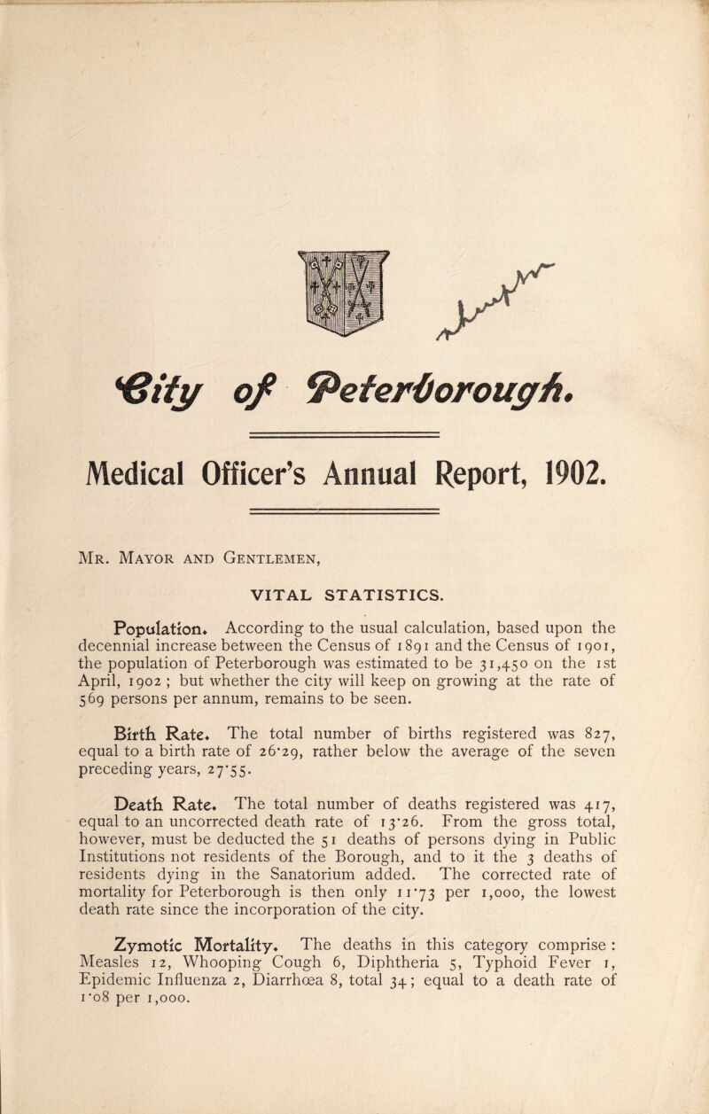 *6ify of Peterborough. Medical Officer’s Annual Report, 1902. Mr. Mayor and Gentlemen, VITAL STATISTICS. Population* According to the usual calculation, based upon the decennial increase between the Census of 1891 and the Census of 1901, the population of Peterborough was estimated to be 31,450 on the 1st April, 1902 ; but whether the city will keep on growing at the rate of 569 persons per annum, remains to be seen. Birth Rate* The total number of births registered was 827, equal to a birth rate of 26*29, rather below the average of the seven preceding years, 27*55. Death Rate* The total number of deaths registered was 417, equal to an uncorrected death rate of 13*26. From the gross total, however, must be deducted the 51 deaths of persons dying in Public Institutions not residents of the Borough, and to it the 3 deaths of residents dying in the Sanatorium added. The corrected rate of mortality for Peterborough is then only 11*73 per 1,000, the lowest death rate since the incorporation of the city. Zymotic Mortality* The deaths in this category comprise : Measles 12, Whooping Cough 6, Diphtheria 5, Typhoid Fever 1, Epidemic Influenza 2, Diarrhoea 8, total 34; equal to a death rate of 1*08 per 1,000.