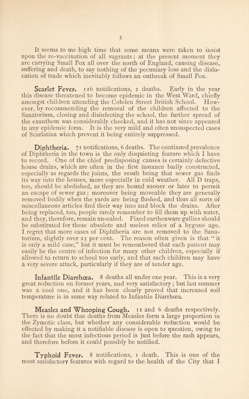 It seems to me high time that some means were taken to insist upon the re-vaccination of all vagrants; at the present moment they are carrying Small Pox all over the north of England, causing disease, suffering and death, to say nothing of the pecuniary loss and the dislo¬ cation of trade which inevitably follows an outbreak of Small Pox. Scarlet Fever* 126 notifications, 2 deaths. Early in the year this disease threatened to become epidemic in the West Ward, chiefly amongst children attending the Cobden Street British School. How¬ ever, by recommending the removal of the children affected to the Sanatorium, closing and disinfecting the school, the further spread of the exanthem was considerably checked, and if has not since appeared in any epidemic form. It is the very mild and often unsuspected cases of Scarlatina which prevent it being entirely suppressed. Diphtheria* 71 notifications, 6 deaths. The continued prevalence of Diphtheria in the town is the only disquieting feature which I have to record. One of the chief predisposing causes is certainly defective house drains, which are often in the first instance badly constructed, especially as regards the joints, the result being that sewer gas finds its way into the houses, more especially in cold weather. All D traps, too, should be abolished, as they are bound sooner or later to permit an escape of sewer gas; moreover being moveable they are generally removed bodily when the yards are being flushed, and thus all sorts of miscellaneous articles find their way into and block the drains. After being replaced, too, people rarely remember to fill them up with water, and they, therefore, remain unsealed. Fixed earthenware gullies should be substituted for these obsolete and useless relics of a bygone age. I regret that more cases of Diphtheria are not removed to the Sana¬ torium, slightly over 25 per cent. The reason often given is that “it is only a mild case,” but it must be remembered that each patient may easily be the centre of infection for many other children, especially if allowed to return to school too early, and that such children may have a very severe attack, particularly if they are of tender age. Infantile Diarrhoea* 8 deaths all under one year. This is a very great reduction on former years, and very satisfactory; but last summer was a cool one, and it has been clearly proved that increased soil temperature is in some way related to Infantile Diarrhoea. Measles and Whooping Cough* 12 and 6 deaths respectively. There is no doubt that deaths from Measles form a large proportion in the Zymotic class, but whether any considerable reduction would be effected by making it a notifiable disease is open to question, owing to the fact that the most infectious period is just before the rash appears, and therefore before it could possibly be notified. Typhoid Fever* 8 notifications, 1 death. This is one of the most satisfactory features with regard to the health of the City that I