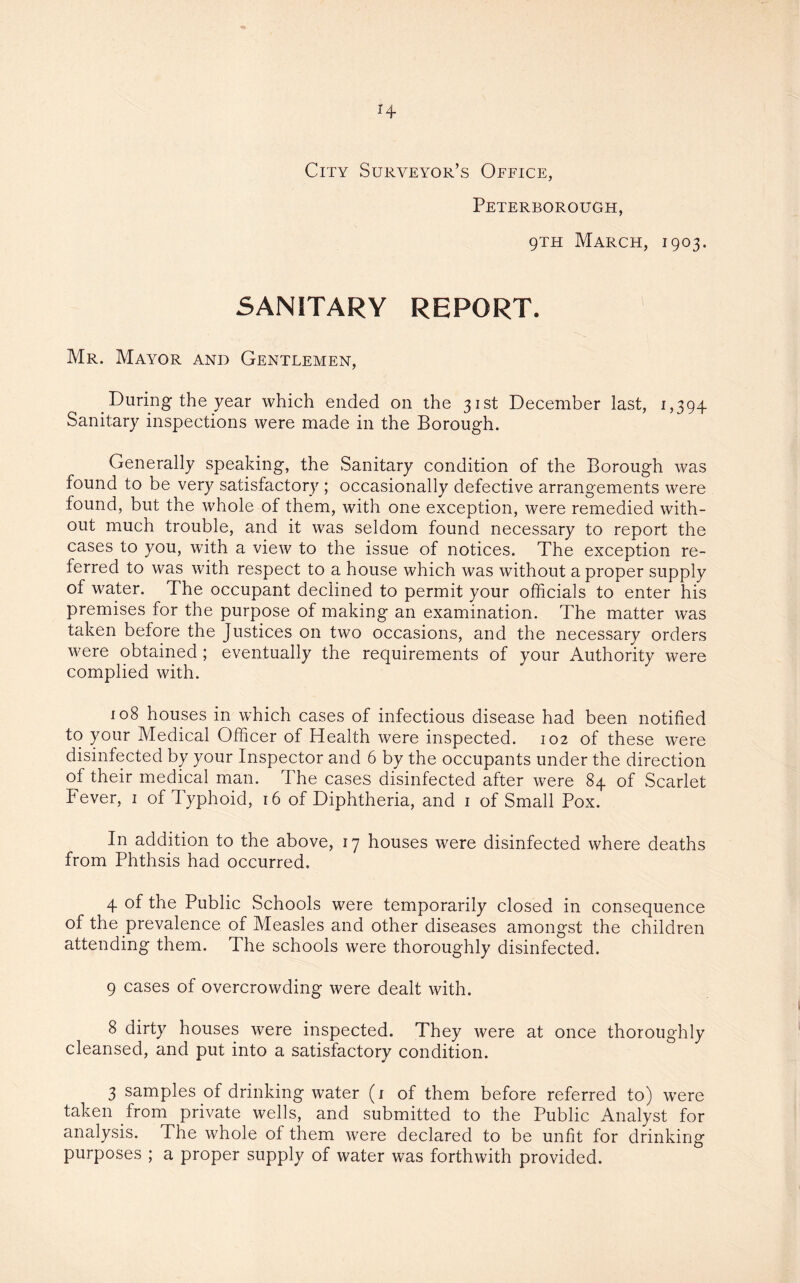 City Surveyor’s Office, Peterborough, 9th March, 1903. SANITARY report. Mr. Mayor and Gentlemen, During the year which ended on the 31st December last, 1,394 Sanitary inspections were made in the Borough. Generally speaking, the Sanitary condition of the Borough was found to be very satisfactory ; occasionally defective arrangements were found, but the whole of them, with one exception, were remedied with¬ out much trouble, and it was seldom found necessary to report the cases to you, with a view to the issue of notices. The exception re¬ ferred to was with respect to a house which was without a proper supply of water. The occupant declined to permit your officials to enter his premises for the purpose of making an examination. The matter was taken before the Justices on two occasions, and the necessary orders were obtained ; eventually the requirements of your Authority were complied with. 108 houses in which cases of infectious disease had been notified to your Medical Officer of Health were inspected. 102 of these were disinfected by your Inspector and 6 by the occupants under the direction of their medical man. The cases disinfected after were 84 of Scarlet Fever, 1 of Typhoid, 16 of Diphtheria, and 1 of Small Pox. In addition to the above, 17 houses were disinfected where deaths from Phthsis had occurred. 4 of the Public Schools were temporarily closed in consequence of the prevalence of Measles and other diseases amongst the children attending them. The schools were thoroughly disinfected. 9 cases of overcrowding were dealt with. 8 dirty houses were inspected. They were at once thoroughly cleansed, and put into a satisfactory condition. 3 samples of drinking water (1 of them before referred to) were taken from private wells, and submitted to the Public Analyst for analysis. The whole of them were declared to be unfit for drinking purposes ; a proper supply of water was forthwith provided.