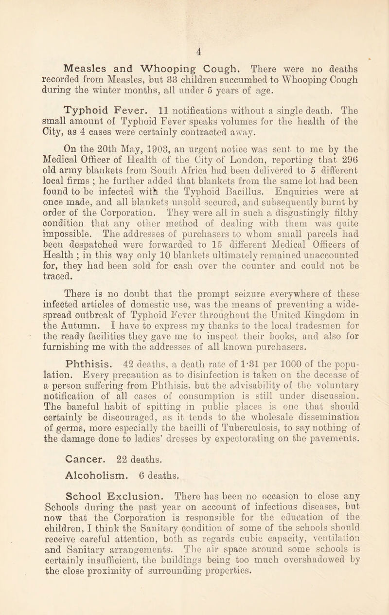 Measles and Whooping Cough. There were no deaths recorded from Measles, but 33 children succumbed to Whooping Cough during the winter months, all under 5 years of age. Typhoid Fever. 11 notifications without a single death. The small amount of Typhoid Fever speaks volumes for the health of the City, as 4 cases were certainly contracted away. On the 20th May, 1903, an urgent notice was sent to me by the Medical Officer of Health of the City of London, reporting that 296 old army blankets from South Africa had been delivered to 5 different local firms ; he further added that blankets from the same lot had been found to be infected with the Typhoid Bacillus. Enquiries were at once made, and all blankets unsold secured, and subsequently burnt by order of the Corporation. They were all in such a disgustingly filthy condition that any other method of dealing with them was quite impossible. The addresses of purchasers to whom small parcels had been despatched were forwarded to 15 different Medical Officers of Health ; in this way only 10 blankets ultimately remained unaccounted for, they had been sold for cash over the counter and could not be traced. There is no doubt that the prompt seizure everywhere of these infected articles of domestic use, was the means of preventing a wide¬ spread outbreak of Typhoid Fever throughout the United Kingdom in the Autumn. I have to express my thanks to the local tradesmen for the ready facilities they gave me to inspect their books, and also for furnishing me with the addresses of all known purchasers. Phthisis. 42 deaths, a death rate of 1*31 per 1000 of the popu¬ lation. Every precaution as to disinfection is taken on the decease of a person suffering from Phthisis, but the advisability of the voluntary notification of all cases of consumption is still under discussion. The baneful habit of spitting in public places is one that should certainly be discouraged, as it tends to the wholesale dissemination of germs, more especially the bacilli of Tuberculosis, to say nothing of the damage done to ladies’ dresses by expectorating on the pavements. Cancer. 22 deaths. Alcoholism. 6 deaths. School Exclusion. There has been no occasion to close any Schools during the past year on account of infectious diseases, but now that the Corporation is responsible for the education of the children, I think the Sanitary condition of some of the schools should receive careful attention, both as regards cubic capacity, ventilation and Sanitary arrangements. The air space around some schools is certainly insufficient, the buildings being too much overshadowed by the close proximity of surrounding properties.