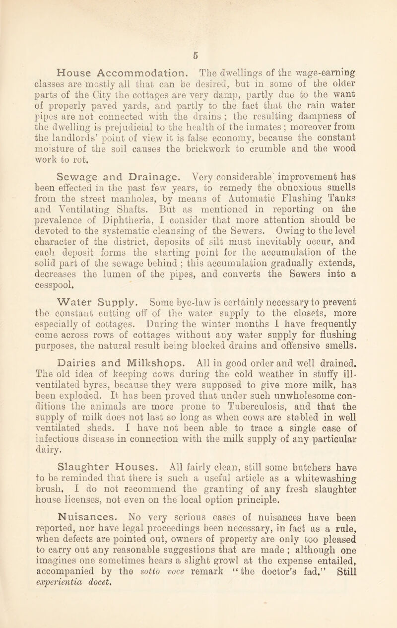 House Accommodation. The dwellings of the wage-earning classes are mostly all that can be desired, but in some of the older parts of the City the cottages are very damp, partly due to the want of properly paved yards, and partly to the fact that the rain water pipes are not connected with the drains ; the resulting dampness of the dwelling is prejudicial to the health of the inmates ; moreover from the landlords’ point of view it is false economy, because the constant moisture of the soil causes the brickwork to crumble arid the wood work to rot. Sewage and Drainage. Very considerable improvement has been effected in the past few years, to remedy the obnoxious smells from the street manholes, by means of Automatic Flushing Tanks and Ventilating Shafts. But as mentioned in reporting on the prevalence of Diphtheria, I consider that more attention should be devoted to the systematic cleansing of the Sewers. Owing to the level character of the district, deposits of silt must inevitably occur, and each deposit forms the starting point for the accumulation of the solid part of the sewage behind ; this accumulation gradually extends, decreases the lumen of the pipes, and converts the Sewers into a cesspool. Water Supply. Some bye-law is certainly necessary to prevent the constant cutting off of the water supply to the closets, more especially of cottages. During the winter months I have frequently come across rows of cottages without any water supply for flushing purposes, the natural result being blocked drains and offensive smells. Dairies and Milkshops. All in good order and well drained. The old idea of keeping cows during the cold weather in stuffy ill- ventilated byres, because they were supposed to give more milk, has been exploded. It has been proved that under such unwholesome con¬ ditions the animals are more prone to Tuberculosis, and that the supply of milk does not last so long as when cows are stabled in well ventilated sheds. I have not been able to trace a single case of infectious disease in connection with the milk supply of any particular dairy. Slaughter Houses. All fairly clean, still some butchers have to be reminded that there is such a useful article as a whitewashing brush. I do not recommend the granting of any fresh slaughter house licenses, not even on the local option principle. N uisances. No very serious cases of nuisances have been reported, nor have legal proceedings been necessary, in fact as a rule, when defects are pointed out, owners of property are only too pleased to carry out any reasonable suggestions that are made ; although one imagines one sometimes hears a slight growl at the expense entailed, accompanied by the sotto voce remark “the doctor’s fad.” Still experientia docet.