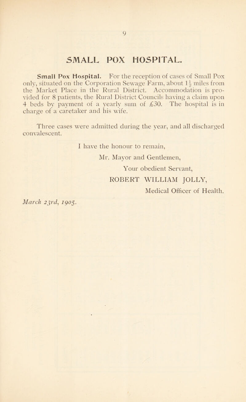 SMALL POX HOSPITAL. Small Pox Hospital. For the reception of cases of Small Pox only, situated on the Corporation Sewage Farm, about 1^ miles from the Market Place in the Rural District. Accommodation is pro¬ vided for 8 patients, the Rural District Councils having a claim upon 4 beds by payment of a yearly sum of £30. The hospital is in charge of a caretaker and his wife. Three cases were admitted during the year, and all discharged convalescent. I have the honour to remain, Mr. Mayor and Gentlemen, Your obedient Servant, ROBERT WILLIAM JOLLY, Medical Officer of Health. March 23rd, 1905.
