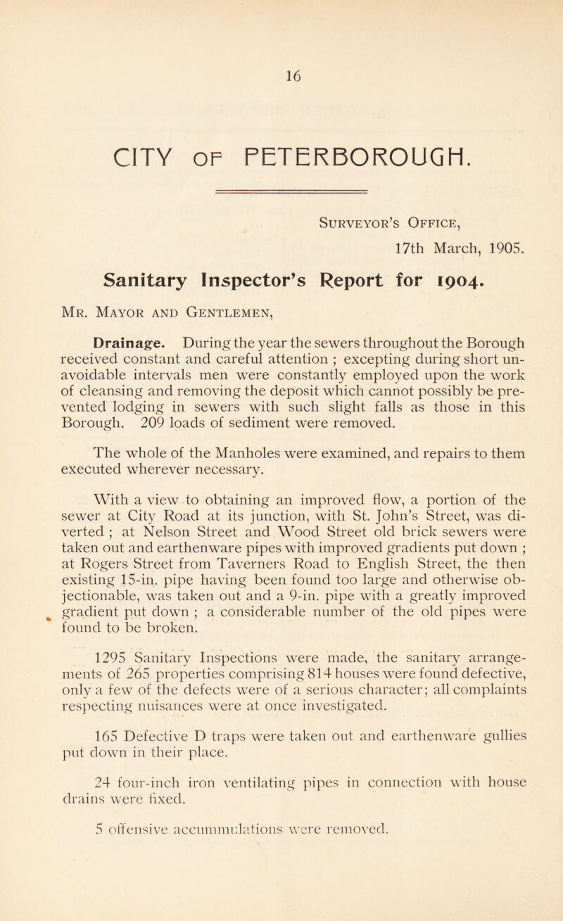 CITY op PETERBOROUGH. Surveyor’s Office, 17th March, 1905. Sanitary Inspector’s Report for 1904. Mr. Mayor and Gentlemen, Drainage. During the year the sewers throughout the Borough received constant and careful attention ; excepting during short un¬ avoidable intervals men were constantly employed upon the work of cleansing and removing the deposit which cannot possibly be pre¬ vented lodging in sewers with such slight falls as those in this Borough. 209 loads of sediment were removed. The whole of the Manholes were examined, and repairs to them executed wherever necessary. With a view to obtaining an improved flow, a portion of the sewer at City Road at its junction, with St. John’s Street, was di¬ verted ; at Nelson Street and Wood Street old brick sewers were taken out and earthenware pipes with improved gradients put down ; at Rogers Street from Taverners Road to English Street, the then existing 15-in. pipe having been found too large and otherwise ob¬ jectionable, was taken out and a 9-in. pipe with a greatly improved gradient put down ; a considerable number of the old pipes were found to be broken. 1295 Sanitary Inspections were made, the sanitary arrange¬ ments of 265 properties comprising 814 houses were found defective, only a few of the defects were of a serious character; all complaints respecting nuisances were at once investigated. 165 Defective D traps were taken out and earthenware gullies put down in their place. 24 four-inch iron ventilating pipes in connection with house drains were lixed. 5 offensive accummulations were removed.