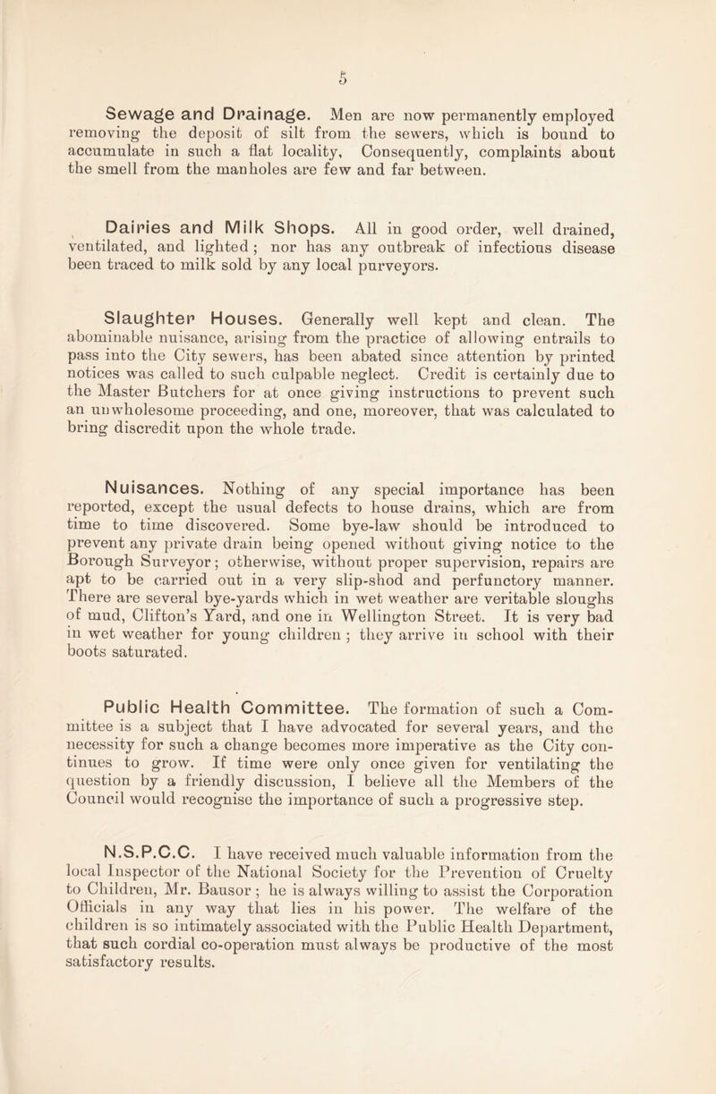 Sewage and Dpainage. Men are now permanently employed removing the deposit of silt from the sewers, which is bound to accumulate in such a flat locality, Consequently, complaints about the smell from the manholes are few and far between. Dairies and Milk Shops. All in good order, well drained, ventilated, and lighted ; nor has any outbreak of infectious disease been traced to milk sold by any local purveyors. Slaughter Houses. Generally well kept and clean. The abominable nuisance, arising from the practice of allowing entrails to pass into the City sewers, has been abated since attention by printed notices was called to such culpable neglect. Credit is certainly due to the Master Butchers for at once giving instructions to prevent such an unwholesome proceeding, and one, moreover, that was calculated to bring discredit upon the whole trade. Nuisances. Nothing of any special importance has been reported, except the usual defects to house drains, which are from time to time discovered. Some bye-law should be introduced to prevent any private drain being opened without giving notice to the Borough Surveyor; otherwise, without proper supervision, repairs are apt to be carried out in a very slip-shod and perfunctory manner. There are several bye-yards which in wet weather are veritable sloughs of mud, Clifton’s Yard, and one in Wellington Street. It is very bad in wet weather for young children ; they arrive in school with their boots saturated. Public Health Committee. The formation of such a Com¬ mittee is a subject that I have advocated for several years, and the necessity for such a change becomes more imperative as the City con¬ tinues to grow. If time were only once given for ventilating the question by a friendly discussion, I believe all the Members of the Council would recognise the importance of such a progressive step. N.S.P.C.C. I have received much valuable information from the local Inspector of the National Society for the Prevention of Cruelty to Children, Mr. Bausor ; he is always willing to assist the Corporation Officials in any way that lies in his power. The welfare of the children is so intimately associated with the Public Health Department, that such cordial co-operation must always be productive of the most satisfactory results.