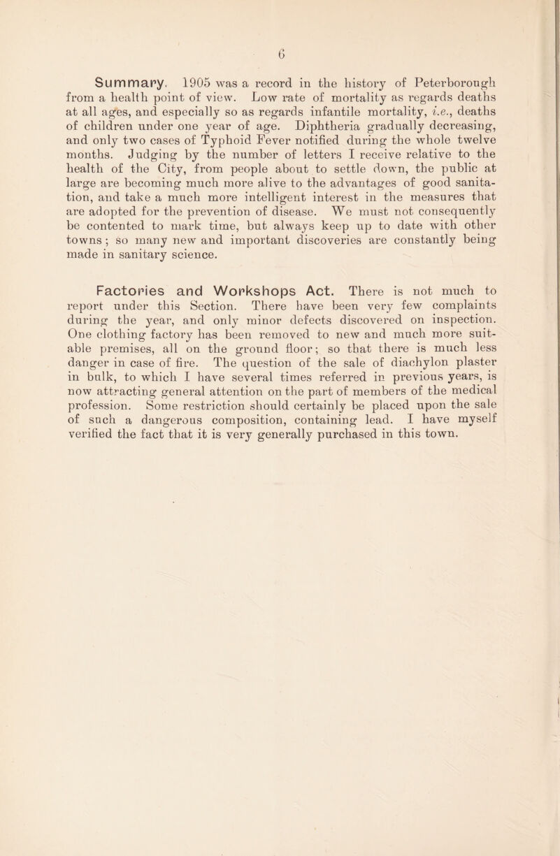 Summary, 1905 was a record in the history of Peterborough from a health point of view. Low rate of mortality as regards deaths at all ages, and especially so as regards infantile mortality, i.e., deaths of children under one year of age. Diphtheria gradually decreasing, and only two cases of Typhoid Fever notified during the whole twelve months. Judging by the number of letters I receive relative to the health of the City, from people about to settle down, the public at large are becoming much more alive to the advantages of good sanita¬ tion, and take a much more intelligent interest in the measures that are adopted for the prevention of disease. We must not consequently be contented to mark time, but always keep up to date with other towns ; so many new and important discoveries are constantly being made in sanitary science. Factories and Workshops Act. There is not much to report under this Section. There have been very few complaints during the year, and only minor defects discovered on inspection. One clothing factory has been removed to new and much more suit¬ able premises, all on the ground floor; so that there is much less danger in case of fire. The question of the sale of diachylon plaster in bulk, to which I have several times referred in previous years, is now attracting general attention on the part of members of the medical profession. Some restriction should certainly be placed upon the sale of such a dangerous composition, containing lead. I have myself verified the fact that it is very generally purchased in this town.