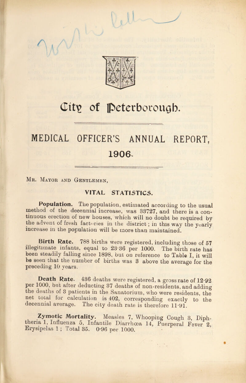 Ctt£ of Peterborough. MEDICAL OFFICER’S ANNUAL REPORT, 1906- Mr. Mayor and Gentlemen, VITAL STATISTICS. Population. The population, estimated according to the usual method of the decennial increase, was 33727, and there is a com tinuous erection of new houses, which will no doubt be required by the advent of fresh factories in the district; in this way the yearly increase in the population will be more than maintained. Birth Rate. 788 births were registered, including those of 57 illegitimate infants, equal to 23-36 per 1000. The birth rate has been steadily falling since 1898, but on reference to Table I, it will he seen that the number of births was 3 above the average for the preceding 10 years. Death Rate. 436 deaths were registered, a gross rate of 12*92 per 1000, but after deducting 37 deaths of non-residents, and adding the deaths of 3 patients in the Sanatorium, who were residents, the net total for calculation is 402, corresponding exactly to the decennial average. The city death rate is therefore 11*91. Zymotic Mortality. Measles 7, Whooping Cough 3, Diph¬ theria 1, Influenza 5, Infantile Diarrhoea 14, Puerperal Fever 2
