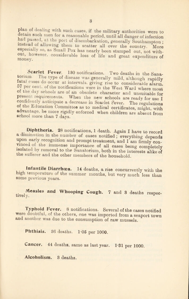 plan of dealing with such cases, if the military authorities were to detain such men for a reasonable period, until all danger of infection ad passed at the port of disembarkation, generally Southampton ; instead of allowing them to scatter all over the country. More especially so, as Small Pox has nearly been stamped out, not with¬ out, however, considerable loss of life and great expenditure of Scarlet Fever. 130 notifications. Two deaths in the Sana¬ torium. I he type of disease was generally mild, although rapidly fatal cases do occur at intervals, giving rise to considerable alarm. 07 per cent, of the notifications were in the West Ward where most of the day schools are of an obsolete character and unsuitable for present requirements. When the new schools are ready for use I ently anticipate a decrease in Scarlet Fever. The regulations of the Education Committee as to medical certificates, might, with advantage, be more rigidly enforced when children are absent from school more than 7 days. Diphtheria. 28 notifications, 1 death. Again I have to record a diminution in the number of cases notified ; everything depends upon early recognition and prompt treatment, and I am firmly con- vmced of the immense importance of all cases being completely isolated by removal to the Sanatorium, both in the interests alike of the sufferer and the other members of the household. Infantile Diarrhoea. 14 deaths, a rise concurrently with the high temperature of the summer months, but very much less than some previous years. Measles and Whooping' Cough. tively. 7 and 8 deaths respee- Typhoid Fever. 8 notifications. Several of the cases notified were doubtful, of the others, one was imported from a seaport town and another was due to the consumption of raw mussels. Phthisis. 36 deaths. 1-05 per 1000. Cancer. 44 deaths, same as last year. 1*31 per 1000. Alcoholism. 3 deaths.