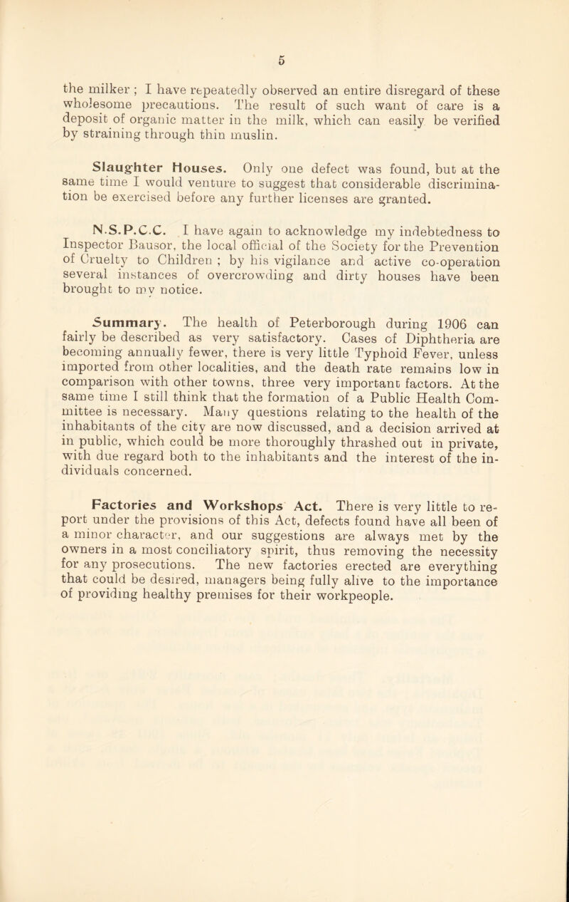 the milker ; I have repeatedly observed an entire disregard of these wholesome precautions. The result of such want of care is a deposit of organic matter in the milk, which can easily be verified by straining through thin muslin. Slaughter Houses. Only one defect was found, but at the same time I would venture to suggest that considerable discrimina¬ tion be exercised before any further licenses are granted. N.S.P.C.C. I have again to acknowledge my indebtedness to Inspector Bausor, the local official of the Society for the Prevention of Cruelty to Children ; by his vigilance and active co-operation several instances of overcrowding and dirty houses have been brought to my notice. Summary. The health of Peterborough during 1906 can fairly be described as very satisfactory. Cases of Diphtheria are becoming annually fewer, there is very little Typhoid Fever, unless imported from other localities, and the death rate remains low in comparison with other towns, three very important factors. At the same time I still think that the formation of a Public Health Com¬ mittee is necessary. Many questions relating to the health of the inhabitants of the city are now discussed, and a decision arrived at in public, which could be more thoroughly thrashed out in private, with due regard both to the inhabitants and the interest of the in¬ dividuals concerned. Factories and Workshops Act. There is very little to re¬ port under the provisions of this Act, defects found have all been of a minor character, and our suggestions are always met by the owners in a most conciliatory spirit, thus removing the necessity for any prosecutions. The new factories erected are everything that could be desired, managers being fully alive to the importance of providing healthy premises for their workpeople.