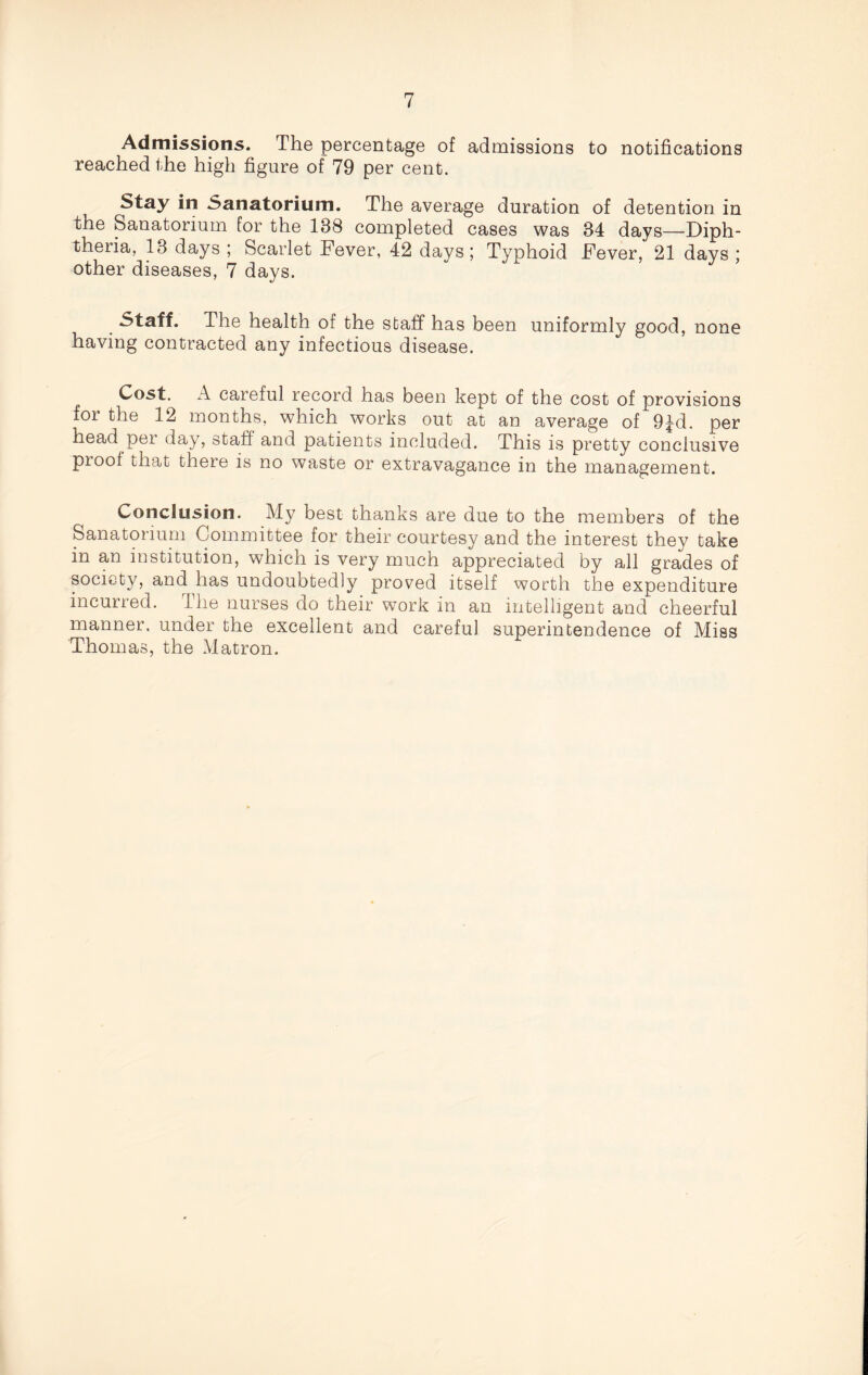 Admissions. The percentage of admissions to notifications reached the high figure of 79 per cent. Stay in Sanatorium. The average duration of detention in the Sanatorium for the 188 completed cases was 34 days—Diph¬ theria, 13 days ; Scarlet Fever, 42 days; Typhoid Fever, 21 days; other diseases, 7 days. Staff. The health of the staff has been uniformly good, none having contracted any infectious disease. Cost. A careful record has been kept of the cost of provisions for the 12 months, which works out at an average of 9^d. per head pei day, staff and patients included. This is pretty conclusive proof that there is no waste or extravagance in the management. Conclusion. My best thanks are due to the members of the Sanatorium Committee for their courtesy and the interest they take in an institution, which is very much appreciated by all grades of society, and has undoubtedly proved itself worth the expenditure incurred. The nurses do their work in an intelligent and cheerful manner, under the excellent and careful superintendence of Miss Thomas, the Matron.