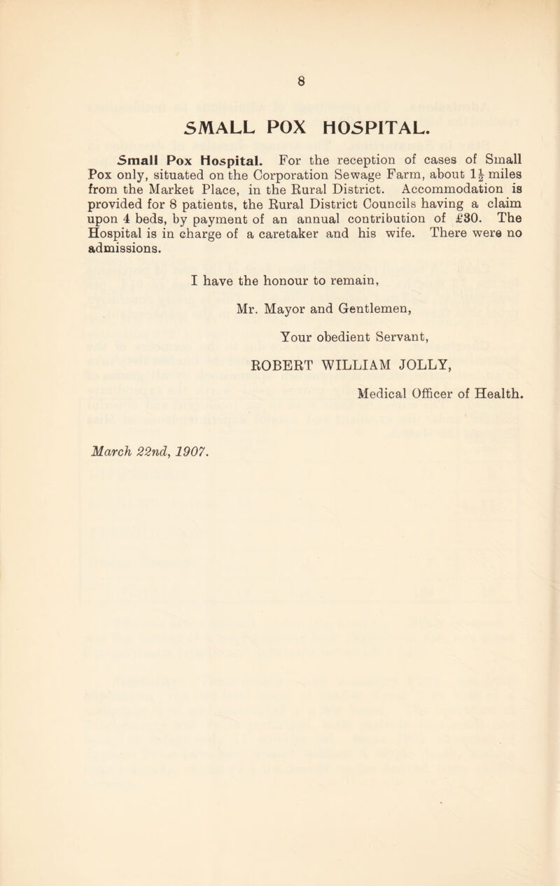 SMALL POX HOSPITAL. Small Pox Hospital. For the reception of cases of Small Pox only, situated on the Corporation Sewage Farm, about 1J miles from the Market Place, in the Rural District. Accommodation is provided for 8 patients, the Rural District Councils having a claim upon 4 beds, by payment of an annual contribution of £30. The Hospital is in charge of a caretaker and his wife. There were no admissions. I have the honour to remain, Mr. Mayor and Gentlemen, Your obedient Servant, ROBERT WILLIAM JOLLY, Medical Officer of Health. March 22nd, 1907.