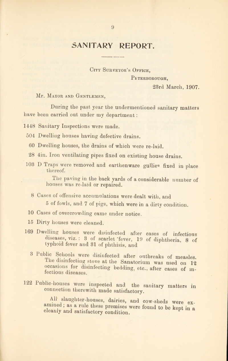 SANITARY REPORT. City Surveyor’s Office, Peterborough, 23rd March, 1907. Mr. Mayor and Gentlemen, During the past year the undermentioned sanitary matters have been carried out under my department : 1448 Sanitary Inspections were made. 504 Dwelling houses having defective drains. 60 Dwelling houses, the drains of which were re-laid. 28 4in. Iron ventilating pipes fixed on existing house drains. 103 D Traps were removed and earthenware gullies fixed in place thereof. The paving in the back yards of a considerable number of houses was re-laid or repaired. 8 Cases of offensive accumulations were dealt with, and 5 of fowls, and 7 of pigs, which were in a dirtv condition. w 10 Cases of overcrowding came under notice. 15 Dirty houses were cleaned. 169 Dwelling houses were disinfected after cases of infectious diseases, viz. : 3 of scarlet 'fever, 19 of diphtheria, 8 of typhoid fever and 31 of phthisis, and 3 Public Schools were disinfected after outbreaks of measles, ine disinfecting stove at the Sanatorium was used on 12 occasions for disinfecting bedding, etc., after cases of in¬ fectious diseases. 122 Public-houses were inspected and the sanitary matters in connection therewith made satisfactory. All slaughter-houses, dairies, and cow-sheds were ammed ; as a rule these premises were found to be kept cleanly and satisfactory condition. ex¬ in a