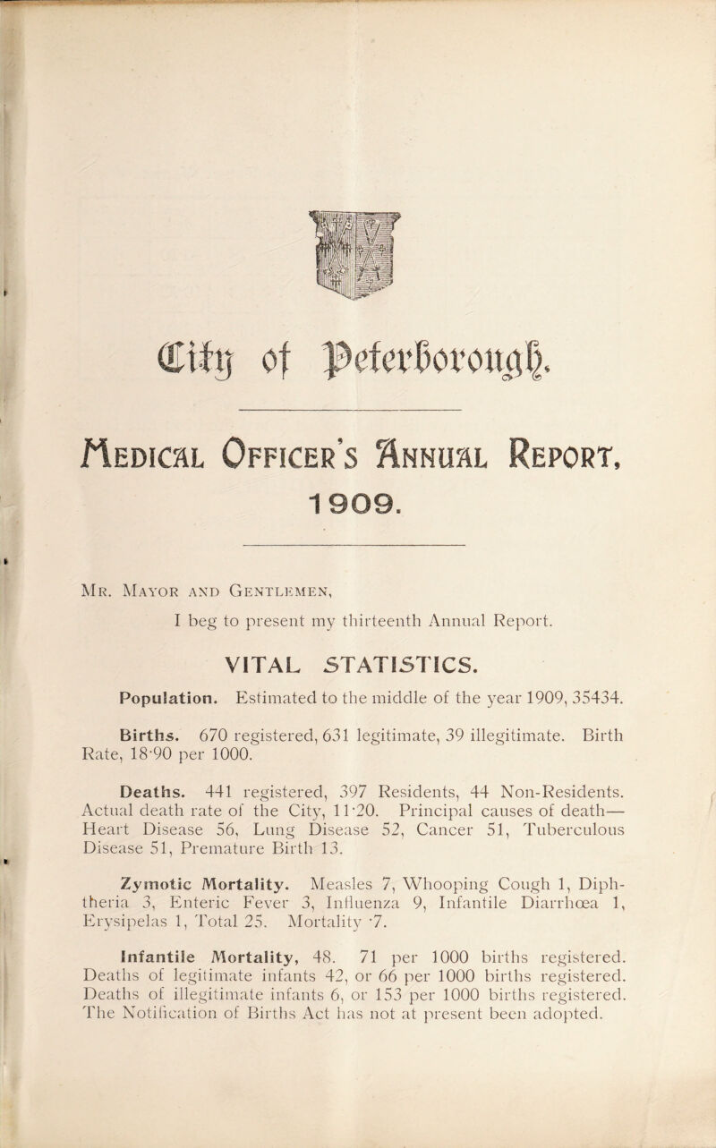 Medical Officer’s ‘Annum, Report, 1909. Mr. Mayor and Gentlemen, I beg to present my thirteenth Annual Report. VITAL STATISTICS. Population. Estimated to the middle of the year 1909, 35434. Births. 670 registered, 631 legitimate, 39 illegitimate. Birth Rate, 18'90 per 1000. Deaths. 441 registered, 397 Residents, 44 Non-Residents. Actual death rate of the City, 11 ’20. Principal causes of death— Heart Disease 56, Lung Disease 52, Cancer 51, Tuberculous Disease 51, Premature Birth 13. Zymotic Mortality. Measles 7, Whooping Cough 1, Diph¬ theria 3, Enteric Fever 3, Influenza 9, Infantile Diarrhoea 1, Erysipelas 1, Total 25. Mortality •7. Infantile Mortality, 48. 71 per 1000 births registered. Deaths of legitimate infants 42, or 66 per 1000 births registered. Deaths of illegitimate infants 6, or 153 per 1000 births registered. The Notification of Births Act has not at present been adopted.