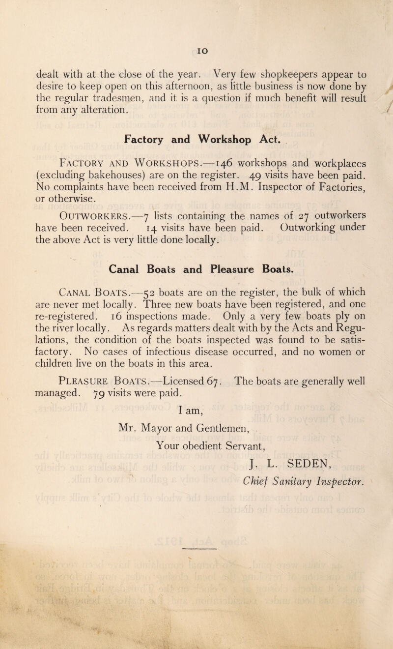 IO dealt with at the close of the year. Very few shopkeepers appear to desire to keep open on this afternoon, as little business is now done by the regular tradesmen, and it is a question if much benefit will result from any alteration. Factory and Workshop Act. Factory and Workshops.—146 workshops and workplaces (excluding bakehouses) are on the register. 49 visits have been paid. No complaints have been received from H.M. Inspector of Factories, or otherwise. Outworkers.—7 lists containing the names of 27 outworkers have been received. 14 visits have been paid. Outworking under the above Act is very little done locally. Canal Boats and Pleasure Boats. Canal Boats.—52 boats are on the register, the bulk of which are never met locally. Three new boats have been registered, and one re-registered. 16 inspections made. Only a very few boats ply on the river locally. As regards matters dealt with by the Acts and Regu¬ lations, the condition of the boats inspected was found to be satis¬ factory. No cases of infectious disease occurred, and no women or children live on the boats in this area. Pleasure Boats.—Licensed 67. The boats are generally well managed. 79 visits were paid. I am, Mr. Mayor and Gentlemen, Your obedient Servant, J. L. SEDEN, Chief Sanitary Inspector.