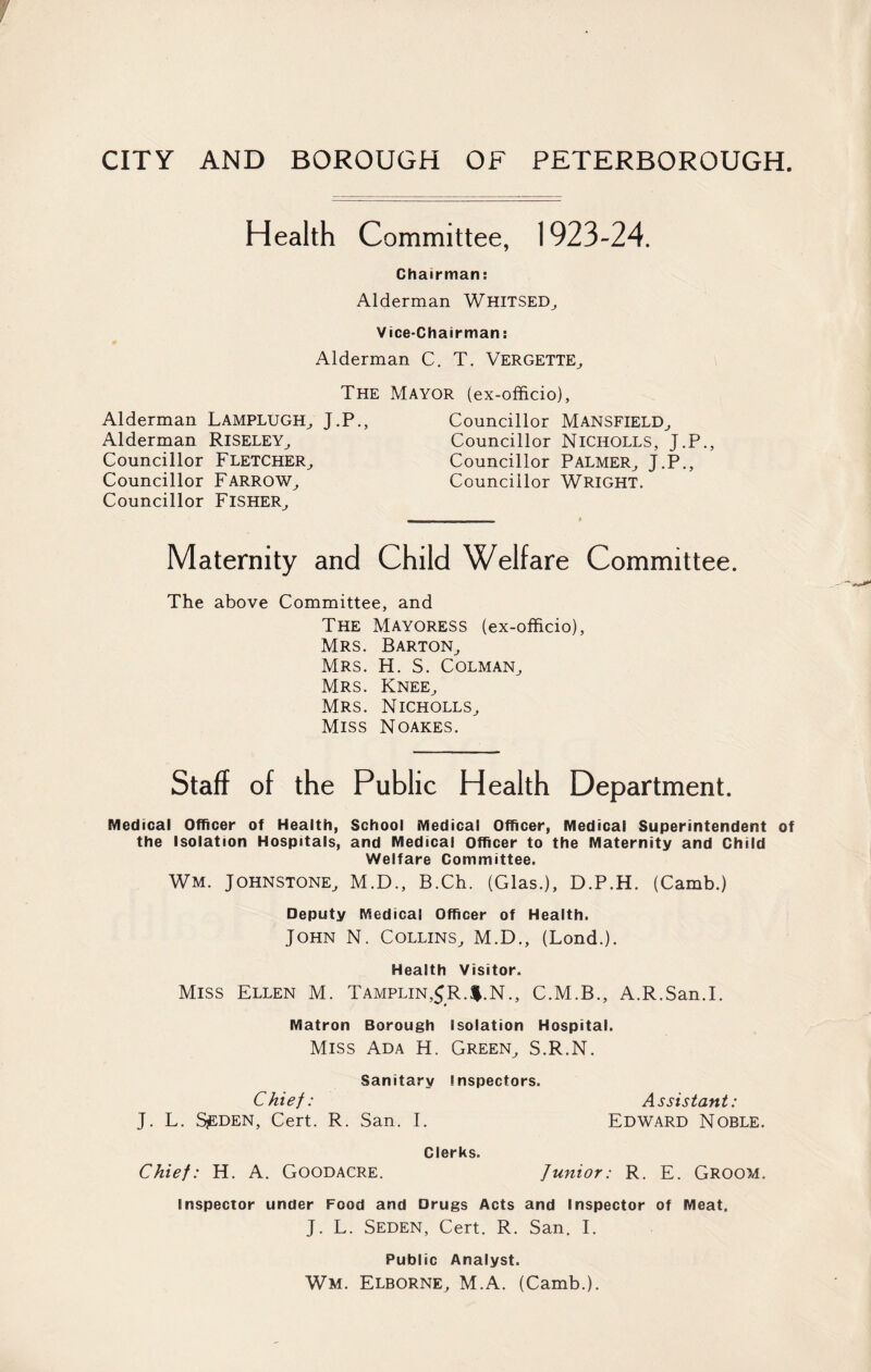 Health Committee, 1923-24. Chairman: Alderman WHITSED, Vice-Chairman: Alderman C. T. Vergette, The Alderman Lamplugh, J.P., Alderman Riseley, Councillor Fletcher, Councillor Farrow, Councillor Fisher, Mayor (ex-officio). Councillor Mansfield, Councillor Nicholls, J.P., Councillor Palmer, J.P., Councillor WRIGHT. Maternity and Child Welfare Committee. The above Committee, and The Mayoress (ex-officio), Mrs. Barton, Mrs. H. S. Colman, Mrs. Knee, Mrs. Nicholls, Miss Noakes. Staff of the Public Health Department. Medical Officer of Health, School Medical Officer, Medical Superintendent of the Isolation Hospitals, and Medical Officer to the Maternity and Child Welfare Committee. Wm. Johnstone, M.D., B.Ch. (Glas.), D.P.H. (Camb.) Deputy Medical Officer of Health. John N. Collins, M.D., (Lond.). Health Visitor. Miss Ellen M. Tamplin,$R.$.N., C.M.B., A.R.San.I. Matron Borough Isolation Hospital. Miss Ada H. Green, S.R.N. Sanitary Inspectors. Chief: Assistant: J. L. SjEDEN, Cert. R. San. I. Edward Noble. Clerks. Chief: H. A. GOODACRE. Junior: R. E. GROOM. Inspector under Food and Drugs Acts and Inspector of Meat. J. L. Seden, Cert. R. San. I. Public Analyst. Wm. Elborne, M.A. (Camb.).