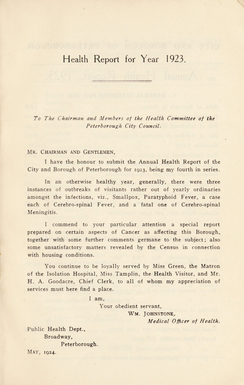 To The Chairman and Members of the Health Committee of the Peterborough City Council. Mr. Chairman and Gentlemen, I have the honour to submit the Annual Health Report of the City and Borough of Peterborough for 1923, being my fourth in series. In an otherwise healthy year, generally, there were three instances of outbreaks of visitants rather out of yearly ordinaries amongst the infections, viz., Smallpox, Paratyphoid Fever, a case each of Cerebro-spinal Fever, and a fatal one of Cerebro-spinal Meningitis. I commend to your particular attention a special report prepared on certain aspects of Cancer as affecting this Borough, together with some further comments germane to the subject; also some unsatisfactory matters revealed by the Census in connection with housing conditions. You continue to be loyally served by Miss Green, the Matron of the Isolation Hospital, Miss Tamplin, the Health Visitor, and Mr. H. A. Goodacre, Chief Clerk, to all of whom my appreciation of services must here find a place. I am, Your obedient servant, Wm. Johnstone, Medical Officer of Health. Public Health Dept., Broadway, Peterborough. May, 1924.