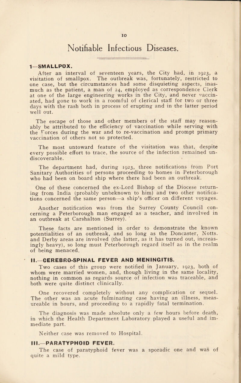 Notifiable Infectious Diseases. 1—SMALLPOX. After an interval of seventeen years, the City had, in 1923, a visitation of smallpox. The outbreak was, fortunately, restricted to one case, but the circumstances had some disquieting aspects, inas¬ much as the patient, a man of 24, employed as correspondence Clerk at one of the large engineering works in the City, and never vaccin¬ ated, had gone to work in a roomful of clerical staff for two or three days with the rash both in process of erupting and in the latter period well out. The escape of those and other members of the staff may reason¬ ably be attributed to the efficiency of vaccination while serving with the Forces during the war and to re-vaccination and prompt primary vaccination of others not so protected. The most untoward feature of the visitation was that, despite every possible effort to trace, the source of the infection remained un- discoverable. * The department had, during 1923, three notifications from Port Sanitary Authorities of persons proceeding to homes in Peterborough who had been on board ship where there had been an outbreak. One of these concerned the ex-Lord Bishop of the Diocese return¬ ing from India (probably unbeknown to him) and two other notifica¬ tions concerned the same person—a ship’s officer on different voyages. Another notification was from the Surrey County Council con¬ cerning a Peterborough man engaged as a teacher, and involved in an outbreak at Carshalton (Surrey). These facts are mentioned in order to demonstrate the known potentialities of an outbreak, and so long as the Doncaster, Notts, and Derby areas are involved (the latter, as it has turned out, increas¬ ingly heavy), so long must Peterborough regard itself as in the realm of being menaced. II. —CER EBRO-SPINAL FEVER AND MENINGITIS. Two cases of this group were notified in January, 1923, both of whom were married women, and, though living in the same locality, nothing in common as regards source of infection was traceable, and both were quite distinct clinically. One recovered completely without any complication or sequel. The other was an acute fulminating case having an illness, meas- ureable in hours, and proceeding to a rapidly fatal termination. The diagnosis was made absolute only a few hours before death, in which the Health Department Laboratory played a useful and im¬ mediate part. Neither case was removed to Hospital. III. —PARATYPHOID FEVER. The case of paratyphoid fever was a sporadic one and was of quite a mild type.