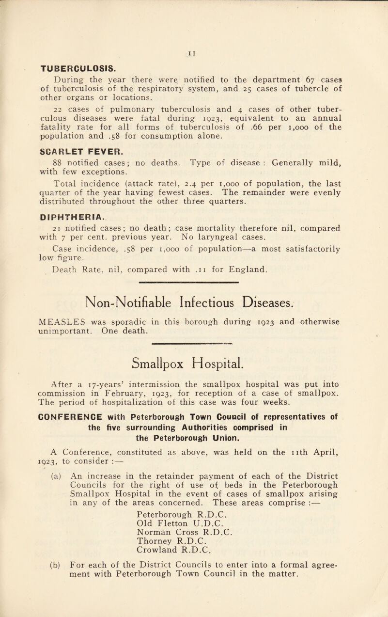 TUBERCULOSIS. During the year there were notified to the department 67 cases of tuberculosis of the respiratory system, and 25 cases of tubercle of other organs or locations. 22 cases of pulmonary tuberculosis and 4 cases of other tuber¬ culous diseases were fatal during 1923, equivalent to an annual fatality rate for all forms of tuberculosis of .66 per 1,000 of the population and .58 for consumption alone. SCARLET FEVER. 88 notified cases; no deaths. Type of disease: Generally mild, with few exceptions. Total incidence (attack rate), 2.4 per 1,000 of population, the last quarter of the year having fewest cases. The remainder were evenly distributed throughout the other three quarters. DIPHTHERIA. 21 notified cases; no death; case mortality therefore nil, compared with 7 per cent, previous year. No laryngeal cases. Case incidence, .58 per 1,000 of population—a most satisfactorily low figure. Death Rate, nil, compared with .11 for England. Non-Notifiable Infectious Diseases. MEASLES was sporadic in this borough during 1923 and otherwise unimportant. One death. Hospital. After a ^-years’ intermission the smallpox hospital was put into commission in February, 1923, for reception of a case of smallpox. The period of hospitalization of this case was four weeks. CONFERENCE with Peterborough Town Council of representatives of the five surrounding Authorities comprised in the Peterborough Union. A Conference, constituted as above, was held on the nth April, 1923, to consider (a) An increase in the retainder payment of each of the District Councils for the right of use of beds in the Peterborough Smallpox Hospital in the event of cases of smallpox arising in any of the areas concerned. These areas comprise :— Peterborough R.D.C. Old Fletton U.D.C. Norman Cross R.D.C. Thorney R.D.C. Crowland R.D.C. (b) For each of the District Councils to enter into a formal agree¬ ment with Peterborough Town Council in the matter.