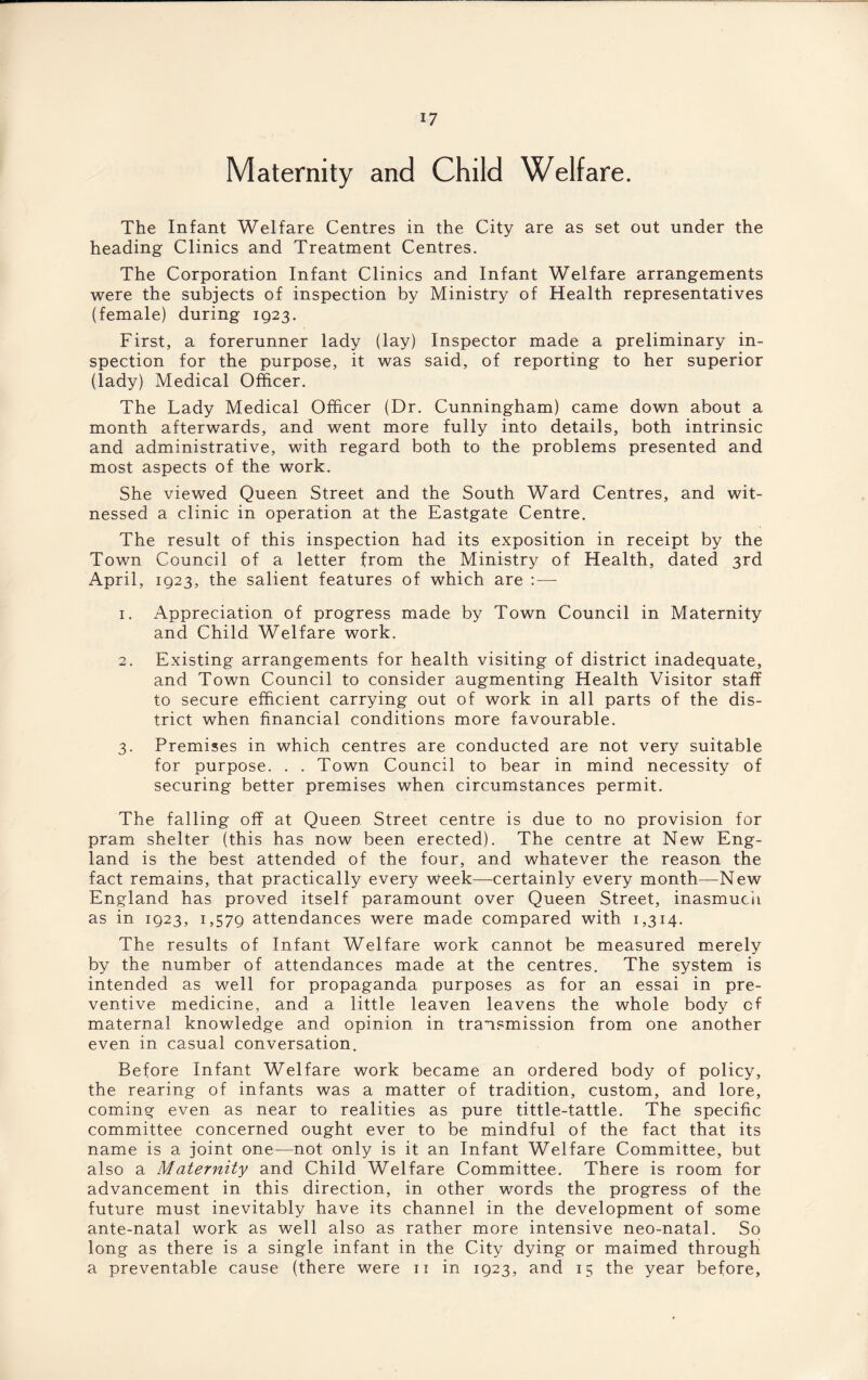 Maternity and Child Welfare. The Infant Welfare Centres in the City are as set out under the heading Clinics and Treatment Centres. The Corporation Infant Clinics and Infant Welfare arrangements were the subjects of inspection by Ministry of Health representatives (female) during 1923. First, a forerunner lady (lay) Inspector made a preliminary in¬ spection for the purpose, it was said, of reporting to her superior (lady) Medical Officer. The Lady Medical Officer (Dr. Cunningham) came down about a month afterwards, and went more fully into details, both intrinsic and administrative, with regard both to the problems presented and most aspects of the work. She viewed Queen Street and the South Ward Centres, and wit¬ nessed a clinic in operation at the Eastgate Centre. The result of this inspection had its exposition in receipt by the Town Council of a letter from the Ministry of Health, dated 3rd April, 1923, the salient features of which are :—- 1. Appreciation of progress made by Town Council in Maternity and Child Welfare work. 2. Existing arrangements for health visiting of district inadequate, and Town Council to consider augmenting Health Visitor staff to secure efficient carrying out of work in all parts of the dis¬ trict when financial conditions more favourable. 3. Premises in which centres are conducted are not very suitable for purpose. . . Town Council to bear in mind necessity of securing better premises when circumstances permit. The falling off at Queen Street centre is due to no provision for pram shelter (this has now been erected). The centre at New Eng¬ land is the best attended of the four, and whatever the reason the fact remains, that practically every week—certainly every month—New England has proved itself paramount over Queen Street, inasmuch as in 1923, 1,579 attendances were made compared with 1,314. The results of Infant Welfare work cannot be measured merely by the number of attendances made at the centres. The system is intended as well for propaganda purposes as for an essai in pre¬ ventive medicine, and a little leaven leavens the whole body of maternal knowledge and opinion in transmission from one another even in casual conversation. Before Infant Welfare work became an ordered body of policy, the rearing of infants was a matter of tradition, custom, and lore, coming even as near to realities as pure tittle-tattle. The specific committee concerned ought ever to be mindful of the fact that its name is a joint one—not only is it an Infant Welfare Committee, but also a Maternity and Child Welfare Committee. There is room for advancement in this direction, in other words the progress of the future must inevitably have its channel in the development of some ante-natal work as well also as rather more intensive neo-natal. So long as there is a single infant in the City dying or maimed through, a preventable cause (there were 11 in 1923, and 15 the year before,