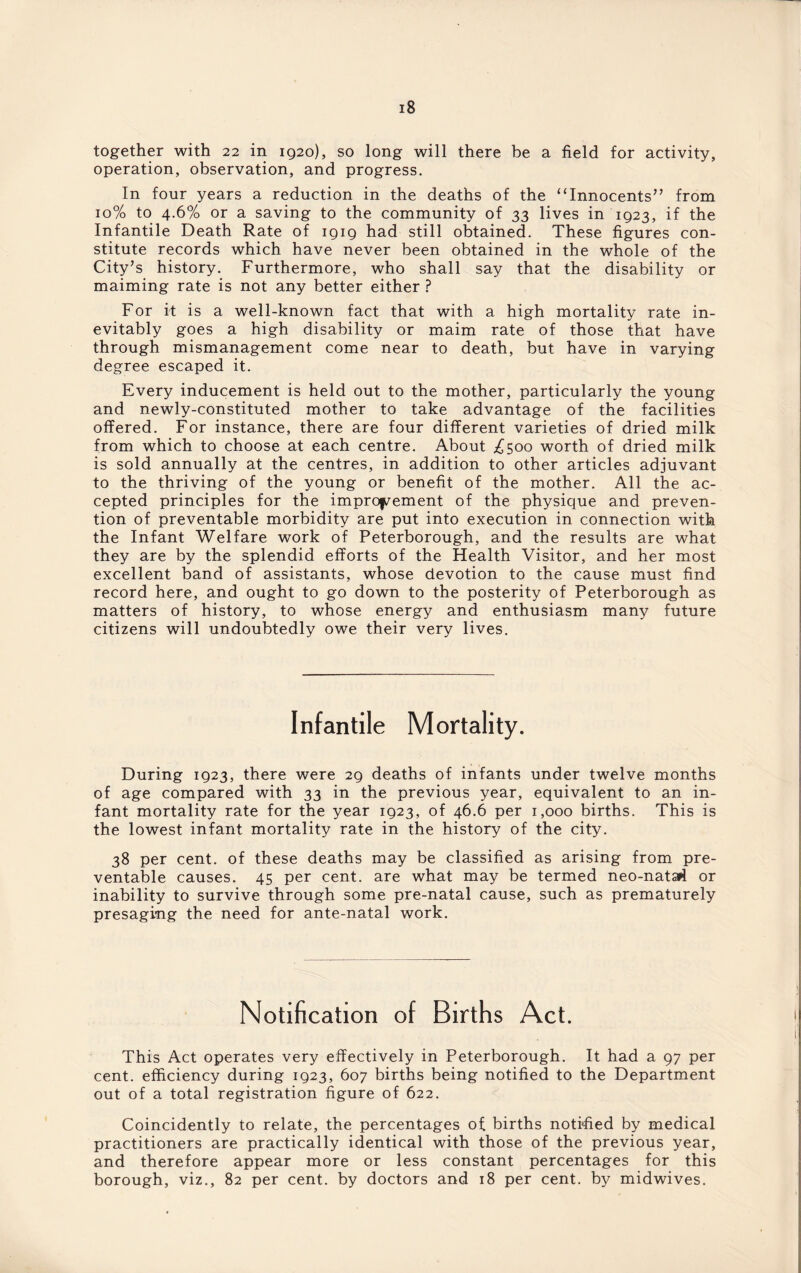 together with 22 in 1920), so long will there be a field for activity, operation, observation, and progress. In four years a reduction in the deaths of the ‘‘Innocents” from 10% to 4.6% or a saving to the community of 33 lives in 1923, if the Infantile Death Rate of 1919 had still obtained. These figures con¬ stitute records which have never been obtained in the whole of the City’s history. Furthermore, who shall say that the disability or maiming rate is not any better either ? For it is a well-known fact that with a high mortality rate in¬ evitably goes a high disability or maim rate of those that have through mismanagement come near to death, but have in varying degree escaped it. Every inducement is held out to the mother, particularly the young and newly-constituted mother to take advantage of the facilities offered. For instance, there are four different varieties of dried milk from which to choose at each centre. About ^500 worth of dried milk is sold annually at the centres, in addition to other articles adjuvant to the thriving of the young or benefit of the mother. All the ac¬ cepted principles for the improvement of the physique and preven¬ tion of preventable morbidity are put into execution in connection with the Infant Welfare work of Peterborough, and the results are what they are by the splendid efforts of the Health Visitor, and her most excellent band of assistants, whose devotion to the cause must find record here, and ought to go down to the posterity of Peterborough as matters of history, to whose energy and enthusiasm many future citizens will undoubtedly owe their very lives. Infantile Mortality. During 1923, there were 29 deaths of infants under twelve months of age compared with 33 in the previous year, equivalent to an in¬ fant mortality rate for the year 1923, of 46.6 per 1,000 births. This is the lowest infant mortality rate in the history of the city. 38 per cent, of these deaths may be classified as arising from pre¬ ventable causes. 45 per cent, are what may be termed neo-natad or inability to survive through some pre-natal cause, such as prematurely presaging the need for ante-natal work. Notification of Births Act. This Act operates very effectively in Peterborough. It had a 97 per cent, efficiency during 1923, 607 births being notified to the Department out of a total registration figure of 622. Coincidently to relate, the percentages of births notified by medical practitioners are practically identical with those of the previous year, and therefore appear more or less constant percentages for this borough, viz., 82 per cent, by doctors and 18 per cent, by midwives.