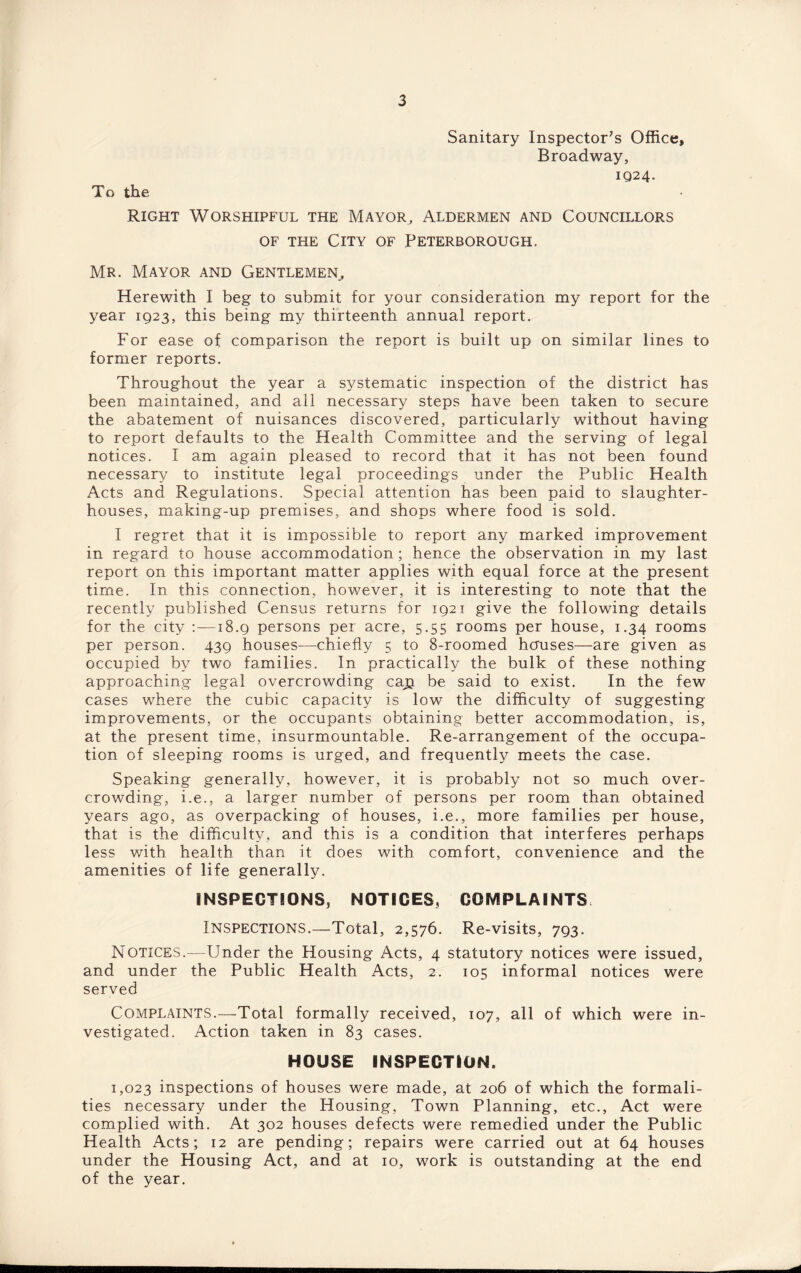 To the Sanitary Inspector's Office, Broadway, 1024. Right Worshipful the Mayor, Aldermen and Councillors of the City of Peterborough. Mr. Mayor and Gentlemen, Herewith I beg to submit for your consideration my report for the year 1923, this being my thirteenth annual report. For ease of comparison the report is built up on similar lines to former reports. Throughout the year a systematic inspection of the district has been maintained, and all necessary steps have been taken to secure the abatement of nuisances discovered, particularly without having to report defaults to the Health Committee and the serving of legal notices. I am again pleased to record that it has not been found necessary to institute legal proceedings under the Public Health Acts and Regulations. Special attention has been paid to slaughter¬ houses, making-up premises, and shops where food is sold. I regret that it is impossible to report any marked improvement in regard to house accommodation ; hence the observation in my last report on this important matter applies with equal force at the present time. In this connection, however, it is interesting to note that the recently published Census returns for 1921 give the following details for the city :—18.9 persons per acre, 5.55 rooms per house, 1.34 rooms per person. 439 houses—chiefly 5 to 8-roomed houses—are given as occupied by two families. In practically the bulk of these nothing approaching legal overcrowding cap be said to exist. In the few cases where the cubic capacity is low the difficulty of suggesting improvements, or the occupants obtaining better accommodation, is, at the present time, insurmountable. Re-arrangement of the occupa¬ tion of sleeping rooms is urged, and frequently meets the case. Speaking generally, however, it is probably not so much over¬ crowding, i.e., a larger number of persons per room than obtained years ago, as overpacking of houses, i.e., more families per house, that is the difficulty, and this is a condition that interferes perhaps less with health than it does with comfort, convenience and the amenities of life generally. INSPECTIONS, NOTICES, COMPLAINTS Inspections.—Total, 2,576. Re-visits, 793. NOTICES.—Under the Housing Acts, 4 statutory notices were issued, and under the Public Health Acts, 2. 105 informal notices were served Complaints.—Total formally received, 107, all of which were in¬ vestigated. Action taken in 83 cases. HOUSE INSPECTION. 1,023 inspections of houses were made, at 206 of which the formali¬ ties necessary under the Housing, Town Planning, etc., Act were complied with. At 302 houses defects were remedied under the Public Health Acts; 12 are pending; repairs were carried out at 64 houses under the Housing Act, and at 10, work is outstanding at the end of the year.