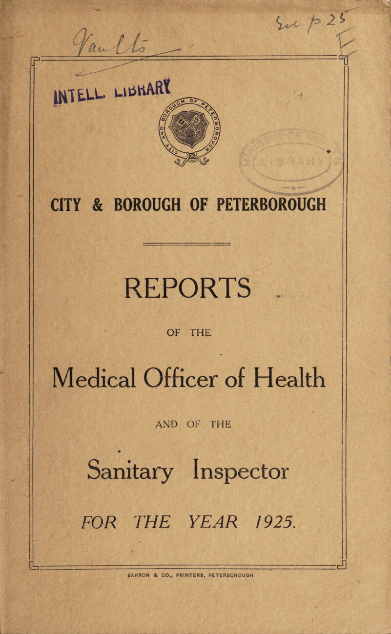 P: ;ca CITY & BOROUGH OF PETERBOROUGH REPORTS OF THE Medical Officer of Health AND OF THE Sanitary Inspector FOR THE YEAR 1925. BARRON & CO., PRINTERS, PETERBOROUGH