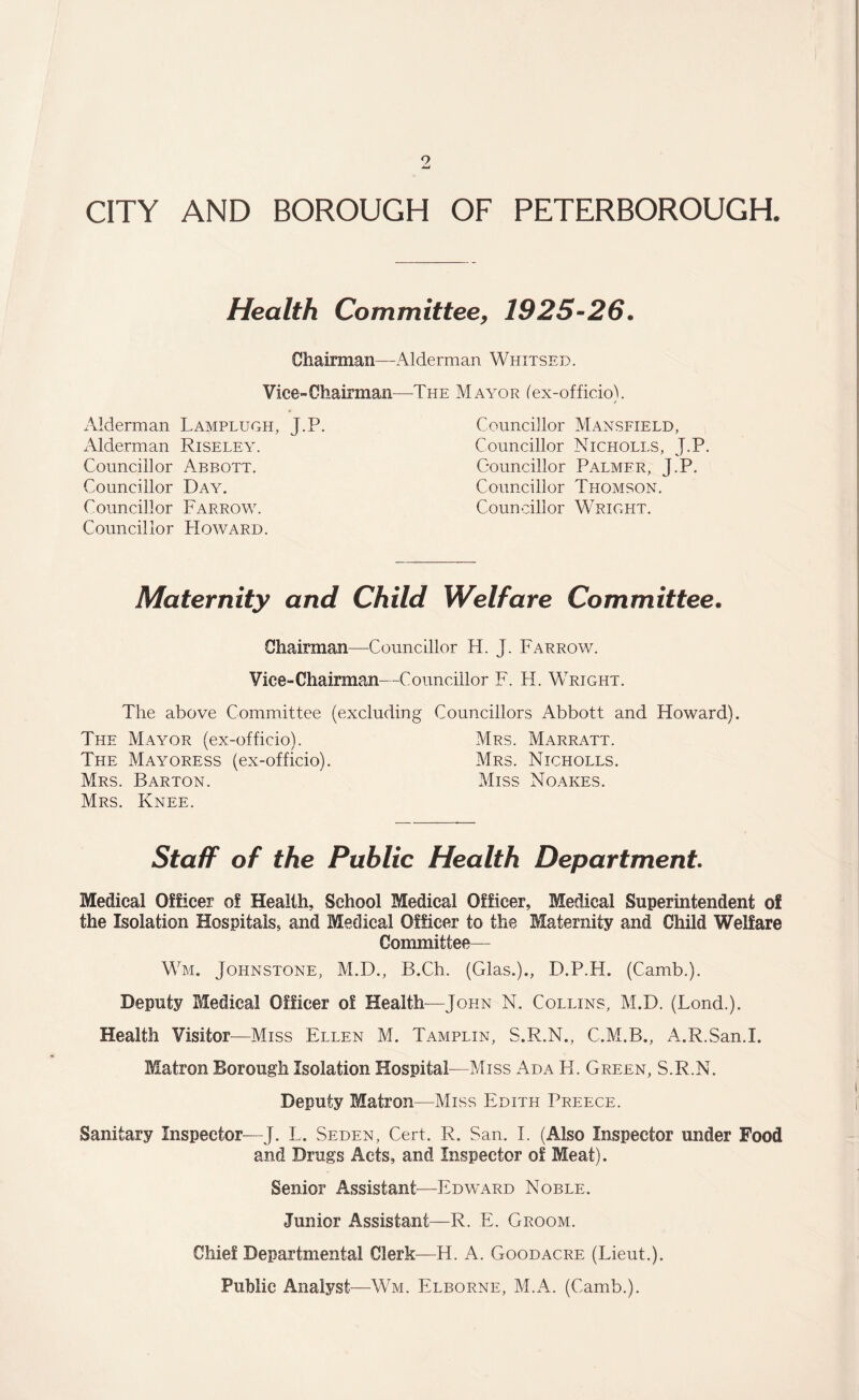 9 CITY AND BOROUGH OF PETERBOROUGH. Health Committee, 1925-26. Chairman—Alderman Whitsed. Vice-Chairman—-The Mayor (ex-officio). Alderman Lamplugh, J.P. Alderman Riseley. Councillor Abbott. Councillor Day. Councillor Farrow. Councillor Howard. Councillor Mansfield, Councillor Nicholes, J.P. Councillor Palmer, J.P. Councillor Thomson. Councillor Wright. Maternity and Child Welfare Committee. Chairman—Councillor H. J. Farrow. Vice-Chairman—Councillor F. H. Wright. The above Committee (excluding Councillors Abbott and Howard). The Mayor (ex-officio). Mrs. Marratt. The Mayoress (ex-officio). Mrs. Nicholls. Mrs. Barton. Miss Noakes. Mrs. Knee. StafF of the Public Health Department. Medical Officer of Health, School Medical Officer, Medical Superintendent of the Isolation Hospitals, and Medical Officer to the Maternity and Child Welfare Committee— Wm. Johnstone, M.D., B.Ch. (Glas.)., D.P.H. (Camb.). Deputy Medical Officer of Health—John N. Collins, M.D. (Lond.). Health Visitor—Miss Ellen M. Tamplin, S.R.N., C.M.B., A.R.San.I. Matron Borough Isolation Hospital—Miss Ada H. Green, S.R.N. Deputy Matron—Miss Edith Preece. Sanitary Inspector—J. L. Seden, Cert. R. San. I. (Also Inspector under Food and Drags Acts, and Inspector of Meat). Senior Assistant—Edward Noble. Junior Assistant—R. E. Groom. Chief Departmental Clerk—H. A. Goodacre (Lieut.). Public Analyst—Wm. Elborne, M.A. (Camb.).