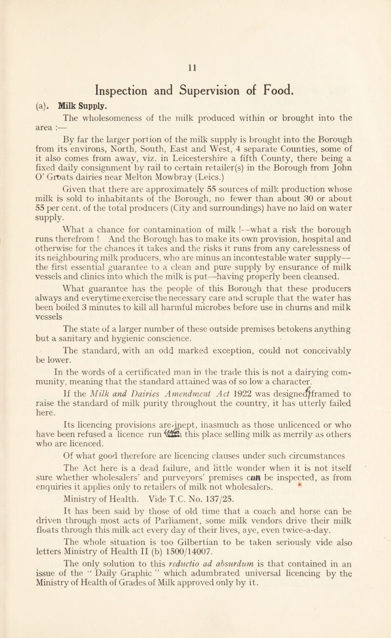 Inspection and Supervision of Food. (a). Milk Supply. The wholesomeness of the milk produced within or brought into the area :— By far the larger portion of the milk supply is brought into the Borough from its environs, North, South, East and West, 4 separate Counties, some of it also comes from away, viz. in Leicestershire a fifth County, there being a fixed daily consignment by rail to certain retailer(s) in the Borough from John O’ Groats dairies near Melton Mowbray (Leics.) Given that there are approximately 55 sources of milk production whose milk is sold to inhabitants of the Borough, no fewer than about 30 or about 55 per cent, of the total producers (City and surroundings) have no laid on water supply. What a chance for contamination of milk !—what a risk the borough runs therefrom ! And the Borough has to make its own provision, hospital and otherwise for the chances it takes and the risks it runs from any carelessness of its neighbouring milk producers, who are minus an incontestable water supply— the first essential guarantee to a clean and pure supply by ensurance of milk vessels and clinics into which the milk is put—having properly been cleansed. What guarantee has the people of this Borough that these producers always and everytime exercise the necessary care and scruple that the water has been boiled 3 minutes to kill all harmful microbes before use in churns and milk vessels The state of a larger number of these outside premises betokens anything but a sanitary and hygienic conscience. The standard, with an odd marked exception, could not conceivably be lower. In the words of a certificated man in the trade this is not a dairying com¬ munity, meaning that the standard attained wras of so low a character. If the Milk and Dairies Amendment Act 1922 was designec^framed to raise the standard of milk purity throughout the country, it has utterly failed here. Its licencing provisions are/inept, inasmuch as those unlicenced or wrho have been refused a licence run this place selling milk as merrily as others who are licenced. Of what good therefore are licencing clauses under such circumstances The Act here is a dead failure, and little vconder when it is not itself sure whether wholesalers' and purveyors' premises c«0i be inspected, as from enquiries it applies only to retailers of milk not wholesalers. Ministry of Health. Vide T.C. No. 137/25. It has been said by those of old time that a coach and horse can be driven through most acts of Parliament, some milk vendors drive their milk floats through this milk act every day of their lives, aye, even twice-a-day. The whole situation is too Gilbertian to be taken seriousfy vide also letters Ministry of Health II (b) 1500/14007. The only solution to this reductio ad absurdum is that contained in an issue of the “ Daily Graphic  which adumbrated universal licencing by the Ministry of Health of Grades of Milk approved only by it.