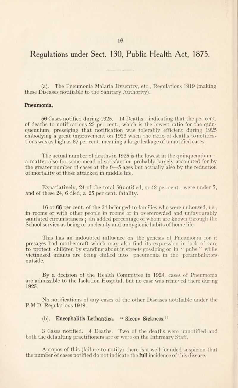 Regulations under Sect. 130, Public Health Act, 1875. (a). The Pneumonia Malaria Dysentry, etc., Regulations 1919 (making these Diseases notifiable to the Sanitary Authority), Pneumonia, 56 Cases notified during 1925. 14 Deaths—indicating that the per cent, of deaths to notifications 25 per cent., which is the lowest ratio for the quin¬ quennium, preseiging that notification was tolerably efficient during 1925 embodying a great improvement on 1923 when the ratio of deaths to notifica¬ tions was as high as 67 per cent, meaning a large leakage of unnotified cases. The actual number of deaths in 1925 is the lowest in the quinquennium— a matter also for some mead of satisfaction probably largely accounted for by the greater number of cases at the 0—5 ages but actually also by the reduction of mortality of those attacked in middle life. Expatiatively, 24 of the total 56notified, or 43 per cent., were under 5, and of these 24, 6 died, a 25 per cent, fatality. 16 or 66 per cent, of the 24 belonged to families who were unhoused, i.e., in rooms or with other people in rooms or in overcrowded and unfavourably sanitated circumstances ; an added percentage of whom are known through the School service as being of uncleanly and unhygienic habits of home life. This has an indouhted influence on the genesis of Pneumonia for it presages bad mothercraft which may also find its expression in lack of care to protect children by standing about in streets gossiping or in “ pubs ” while victimised infants are being chilled into pneumonia in the perambulators outside. By a decision of the Health Committee in 1924, cases of Pneumonia are admissible to the Isolation Hospital, but no case was removed there during 1925. No notifications of any cases of the other Diseases notifiable under the P.M.D. Regulations 1919. (b). Encephalitis Lethargica. “ Sleepy Sickness.” 3 Cases notified. 4 Deaths. Two of the deaths were unnotified and both the defaulting practitioners are or were on the Infirmary Staff. Apropos of this (failure to notify) there is a well-founded suspicion that the number of cases notified do not indicate the full incidence of this disease.