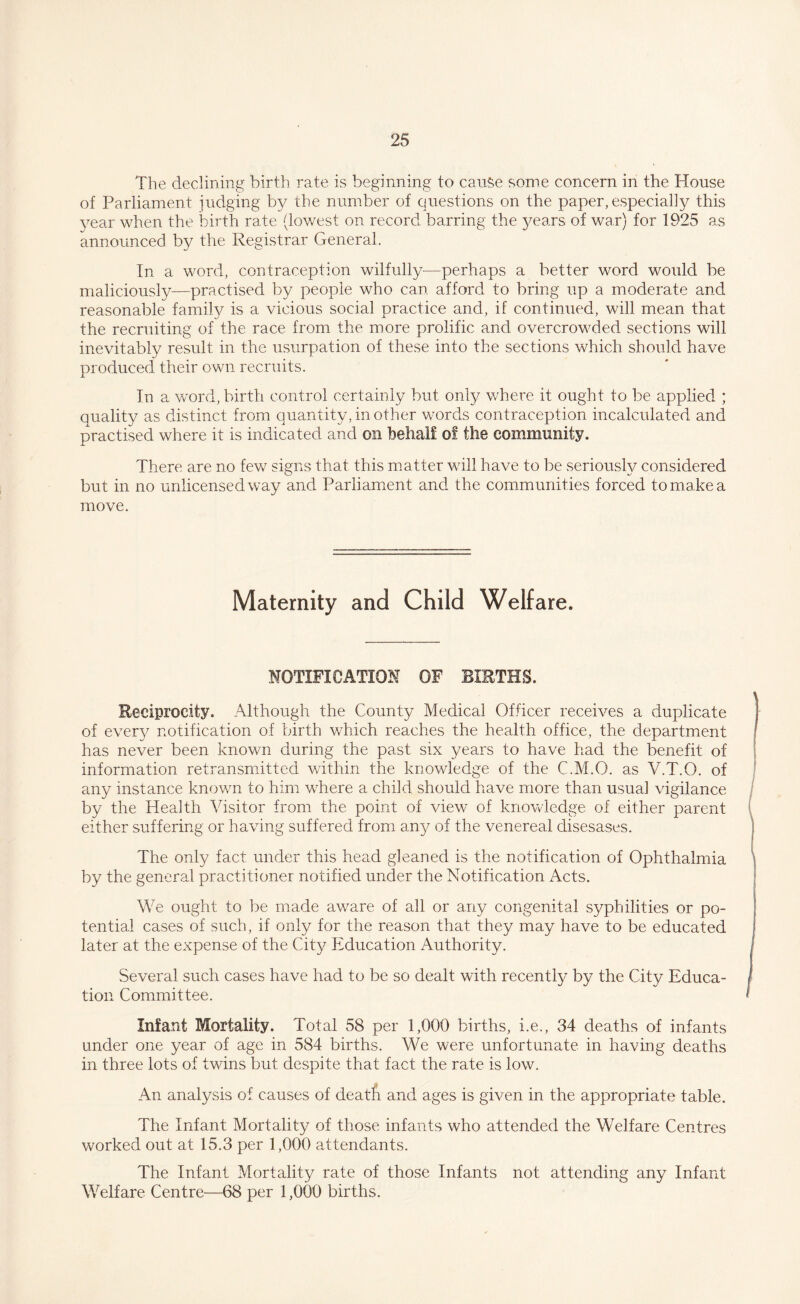 The declining birth rate is beginning to cause some concern in the House of Parliament judging by the number of questions on the paper, especially this year when the birth rate (lowest on record barring the years of war) for 1925 as announced by the Registrar General. In a word, contraception wilfully—perhaps a better word would be maliciously—practised by people who can afford to bring up a moderate and reasonable family is a vicious social practice and, if continued, will mean that the recruiting of the race from the more prolific and overcrowded sections will inevitably result in the usurpation of these into the sections which should have produced their own. recruits. In a word, birth control certainly but only where it ought to be applied ; quality as distinct from quantity, in other words contraception incalculated and practised where it is indicated and on behalf of the community. There are no few signs that this matter will have to be seriously considered but in no unlicensed way and Parliament and the communities forced to make a move. Maternity and Child Welfare. NOTIFICATION OF BIETHS. Reciprocity. Although the County Medical Officer receives a duplicate of ever}^ notification of birth which reaches the health office, the department has never been known during the past six years to have had the benefit of information retransmitted within the knowledge of the C.M.O. as V.T.O. of any instance known to him where a child should have more than usual vigilance by the Health Visitor from the point of view of knowledge of either parent either suffering or having suffered from any of the venereal disesases. The only fact under this head gleaned is the notification of Ophthalmia by the general practitioner notified under the Notification Acts. We ought to be made aware of all or any congenital syphilities or po¬ tential cases of such, if only for the reason that they may have to be educated later at the expense of the City Education Authority. Several such cases have had to be so dealt with recently by the City Educa¬ tion Committee. Infant Mortality. Total 58 per 1,000 births, i.e., 34 deaths of infants under one year of age in 584 births. We were unfortunate in having deaths in three lots of twins but despite that fact the rate is low. An analysis of causes of death and ages is given in the appropriate table. The Infant Mortality of those infants who attended the Welfare Centres worked out at 15.3 per 1,000 attendants. The Infant Mortality rate of those Infants not attending any Infant Welfare Centre—68 per 1,000 births.