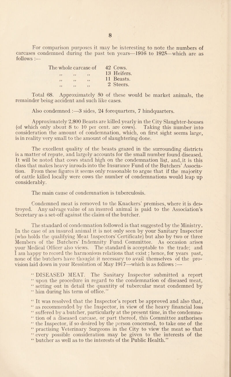 For comparison purposes it may be interesting to note the numbers of carcases condemned during the past ten years—1916 to 1925—which are as follows :— The whole carcase of 42 Cows. ,, ,, ,, 13 Heifers. ,, ,, ,, 11 Beasts. Total 68. Approximately 50 of these would be market animals, the remainder being accident and such like cases. Also condemned :—3 sides, 24 forequarters, 7 hindquarters. Approximately 2,800 Beasts are killed yearly in the City Slaughter-houses (of which only about 8 to 10 per cent, are cows). Taking this number into consideration the amount of condemnation, which, on first sight seems large, is in reality very small to the amount of slaughtering done. The excellent quality of the beasts grazed in the surrounding districts is a matter of repute, and largely accounts for the small number found diseased. It will be noted that cows stand high on the condemnation list, and, it is this class that makes heavy inroads into the Insurance Fund of the Butchers’ Associa¬ tion. From these figures it seems only reasonable to argue that if the majority of cattle killed locally were cows the number of condemnations would leap up considerably. The main cause of condemnation is tuberculosis. Condemned meat is removed to the Knackers’ premises, where it is des¬ troyed. Any salvage value of an insured animal is paid to the Association’s Secretary as a set-off against the claim of the butcher. The standard of condemnation followed is that suggested by the Ministry. In the case of an insured animal it is not only seen by your Sanitary Inspector (who holds the qualifying Meat Inspectors’Certificate) but also by two or three Members of the Butchers’ Indemnity Fund Committee. As occasion arises your Medical Officer also views. The standard is acceptable to the trade; and I am happy to record the harmonious relations that exist; hence, for years past, none of the butchers have thought it necessary to avail themselves of the pro¬ vision laid down in your Resolution of May 1917—-which is as follows :— “ DISEASED MEAT. The Sanitary Inspector submitted a report “ upon the procedure in regard to the condemnation of diseased meat, “ setting out in detail the quantity of tubercular meat condemned by “ him during his term of office.” “ It was resolved that the Inspector’s report be approved and also that,  as recommended by the Inspector, in view of the heavy financial loss “ suffered by a butcher, particularly at the present time, in the condemna- tion of a diseased carcase, or part thereof, this Committee authorises  the Inspector, if so desired by the person concerned, to take one of the ff practising Veterinary Surgeons in the City to view the meat so that “ every possible consideration may be given to the interests of the “ butcher as well as to the interests of the Public Health.”