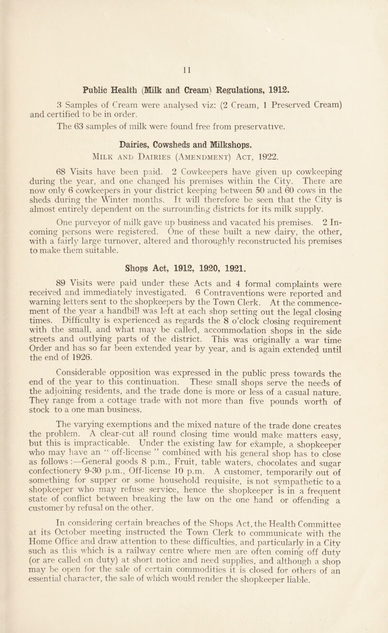 Public Health (Milk and Cream) Regulations, 1912. 3 Samples of Cream were analysed viz: (2 Cream, 1 Preserved Cream) and certified to be in order. The 63 samples of milk were found free from preservative. Dairies, Cowsheds and Milkshops. Milk and Dairies (Amendment) Act, 1922. 68 Visits have been paid. 2 Cowkeepers have given up cowkeeping during the year, and one changed his premises within the City. There are now only 6 cowkeepers in your district keeping between 50 and 60 cows in the sheds during the Winter months. It will therefore be seen that the City is almost entirely dependent on the surrounding districts for its milk supply. One purveyor of milk gave up business and vacated his premises. 2 In¬ coming persons were registered. One of these built a new dairy, the other, with a fairly large turnover, altered and thoroughly reconstructed his premises to make them suitable. Shops Act, 1912, 1920, 1921. 89 Visits were paid under these Acts and 4 formal complaints were received and immediately investigated. 6 Contraventions were reported and warning letters sent to the shopkeepers by the Town Clerk. At the commence¬ ment of the year a handbill was left at each shop setting out the legal closing times. Difficulty is experienced as regards the 8 o’clock closing requirement with the small, and what may be called, accommodation shops in the side streets and outlying parts of the district. This was originally a war time Order and has so far been extended year by year, and is again extended until the end of 1926. Considerable opposition was expressed in the public press towards the end of the year to this continuation. These small shops serve the needs of the adjoining residents, and the trade done is more or less of a casual nature. They range from a cottage trade with not more than five pounds worth of stock to a one man business. The varying exemptions and the mixed nature of the trade done creates the problem. A clear-cut all round closing time would make matters easy, but this is impracticable. Under the existing law for example, a shopkeeper who may have an “ off-license ” combined with his general shop has to close as follows General goods 8 p.m., Fruit, table waters, chocolates and sugar confectionery 9-30 p.m., Off-license 10 p.m. A customer, temporarily out of something for supper or some household requisite, is not sympathetic, to a shopkeeper who may refuse service, hence the shopkeeper is in a frequent state of conflict between breaking the law on the one hand or offending a customer by refusal on the other. In considering certain breaches of the Shops Act, the Health Committee at its October meeting instructed the Town Clerk to communicate with the Home Office and dra.w attention to these difficulties, and particularly in a City such as this which is a railway centre where men are often coming off duty (or are called on duty) at short notice and need supplies, and although a shop may be open for the sale of certain commodities it is closed for others of an essential character, the sale of which would render the shopkeeper liable.