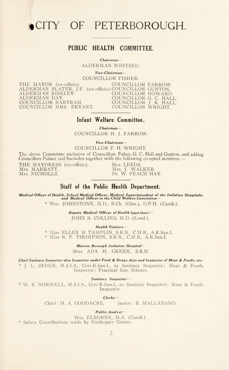 PUBLIC HEALTH COMMITTEE. Chairman— ALDERMAN WHITSED. Vice-Chairman— COUNCILLOR FISHER. THE MAYOR (ex-officio). COUNCILLOR FARROW. ALDERMAN SLATER, J.P. (ex-officio).COUNCILLOR GUNTON. ALDERMAN RISELEY. COUNCILLOR HOWARD. ALDERMAN DAY. COUNCILLOR G. C. HALL. COUNCILLOR BARTRAM. COUNCILLOR J. R. HALL. COUNCILLOR MRS. BRYANT. COUNCILLOR WRIGHT. Infant Welfare Committee. Chairman— COUNCILLOR H. J. FARROW. Vice-Chairman— COUNCILLOR F. H. WRIGHT. The above Committee exclusive of Councillors Fisher, G. C. Hall and Gunton, and adding Councillors Palmer and Snowden together with the following co-opted members :— THE MAYORESS (ex-officio). Mrs. LEEDS. Mrs. MARRATT. Mrs. J. WALKER. Mrs. NICHOLLS. Dr. W. PEACH HAY. Staff of the Public Health Department. Medical Officer of Health, School Medical Officer, Medical Superintendent of the Isolation Hospitals, and Medical Officer to the Child Welfare Committee— * Wm. JOHNSTONE, M.D, B.Ch. (Glas.), D.P.H. (Camb.). Deputy Medical Officer of Health (part time)— JOHN N. COLLINS, M.D. (Lond.). Health Visitors— * Miss ELLEN M TAMPLIN, S.R.N., C.M.B., A.R.San.I. * Miss R. P. THOMPSON, S.R.N., C.M.B., A.R.San.I. Matron Borough Isolation Hospital— Miss ADA H. GREEN, S.R.N. Chief Sanitary Inspector also Inspector under Food & Drugs Acts and Inspector of Meat & Foods, etc. * J. L. SEDEN, M.S.I.A., Cert.R.San.I., as Sanitary Inspector; Meat & Foods Inspector: Practical San. Science. Sanitary Inspector— * W. E. NORWELL, M.S.I.A., Cert.R.San.I., as Sanitary Inspector; Meat & Foods Inspector. Clerks— Chief: H. A. GOODACRE. Junior: B. MALLABAND. Public Analyst— Wm. ELBORNE, M.A. (Camb.). * Salary Contributions made by Exchequer Grants. o