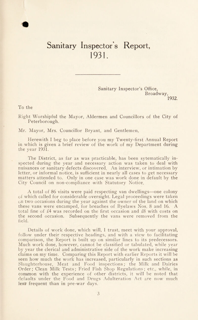 Sanitary Inspector s Report, 1931. Sanitary Inspector’s Office, Broadway, 1932. To the Right Worshipful the Mayor, Aldermen and Councillors of the City of Peterborough. Mr. Mayor, Mrs. Councillor Bryant, and Gentlemen, Herewith I beg to place before you my Twenty-first Annual Report in which is given a brief review of the work of my Department during the year 1931. The District, as far as was practicable, has been sytematically in¬ spected during the year and necessary action was taken to deal with nuisances or sanitary defects discovered. An interview, or intimation by letter, or informal notice, is sufficient in nearly all cases to get necessary matters attended to. Only in one case was work done in default by the City Council on non-compliance with Statutory Notice. A total of 86 visits were paid respecting van dwellings—one colony of which called for considerable oversight. Regal proceedings were taken on two occasions during the year against the owner of the land on which these vans were encamped, for breaches of Byelaws Nos. 8 and 16. A total fine of £4 was recorded on the first occasion and £8 with costs on the second occasion. Subsequently the vans were removed from the field. Details of work done, which will, I trust, meet with your approval, follow under their respective headings, and with a view to facilitating comparison, the Report is built up on similar lines to its predecessors. Much work done, however, cannot be classified or tabulated, while year by year the clerical and administrative side of the work make increasing claims on my time. Comparing this Report with earlier Reports it will be seen how much the work has increased, particularly in such sections as Slaughterhouse, Meat and Food inspections; the Milk and Dairies Order; Clean Milk Tests; Fried Fish Shop Regulations; etc., while, in common with the experience of other districts, it will be noted that defaults under the Food and Drugs Adulteration Act are now much less frequent than in pre-war days.