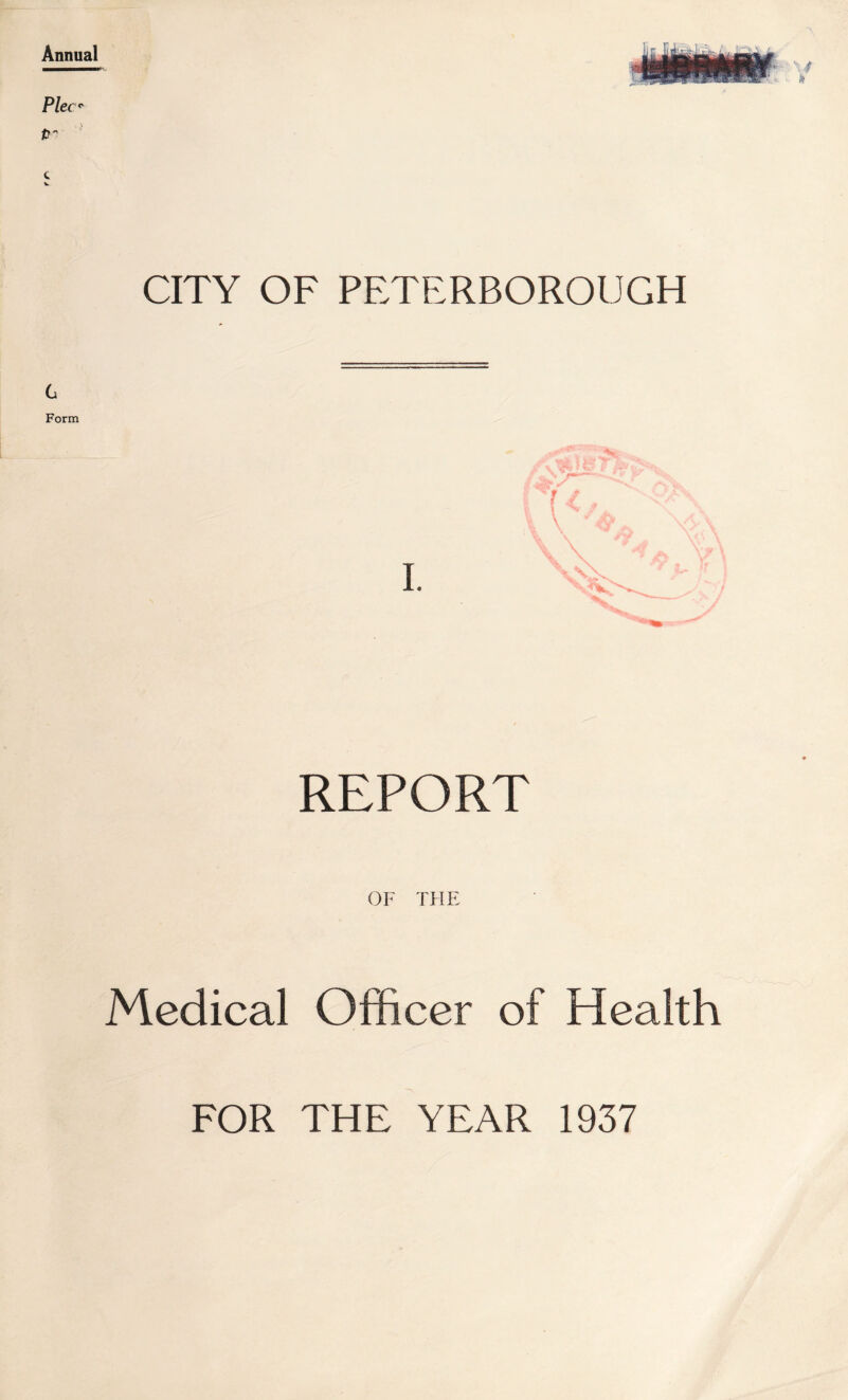 f CITY OF PETERBOROUGH Flec^ P'' ' G Form REPORT OF TFIE Medical Officer of Health FOR THE YEAR 1937