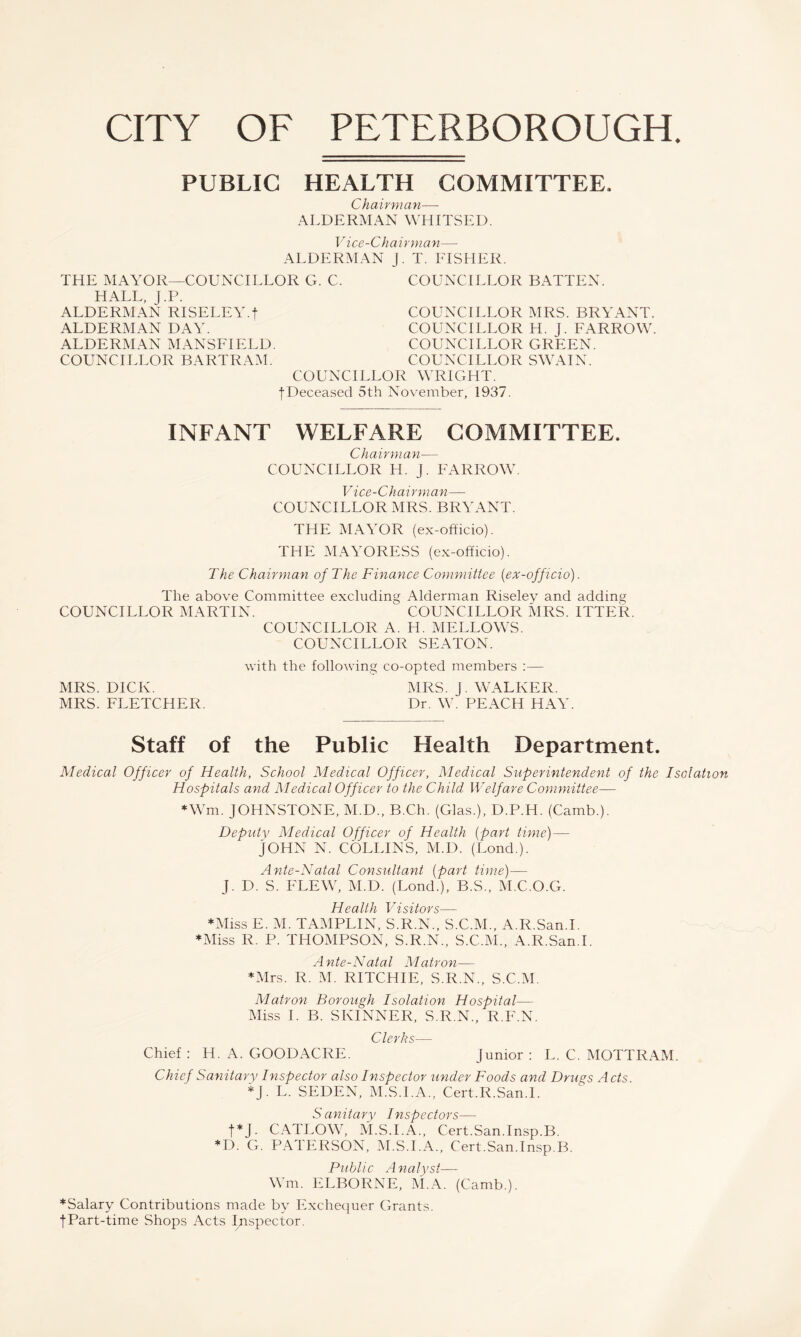 CITY OF PETERBOROUGH. PUBLIC HEALTH COMMITTEE. Chairman— ALDERMAN WHITSED. V ice-Chairman— ALDERMAN J. T. FISHER. THE MAYOR—COUNCILLOR G. C. HALL, J.P. ALDERMAN RISELEY-t ALDERMAN DAY. COUNCILLOR BATTEN. COUNCILLOR MRS. BRYANT. COUNCILLOR H. J. FARROW. COUNCILLOR GREEN. COUNCILLOR SWAIN. ALDERMAN MANSFIELD. COUNCILLOR BARTRA^I. COUNCILLOR WRIGHT. f Deceased 5th November, 1937. INFANT WELFARE COMMITTEE. Chairman— COUNCILLOR H. J. FARROW. V ice-Chairman— COUNCILLOR MRS. BRYANT. THE MAYOR (ex-officio). THE .MAYORESS (ex-officio). The Chairynan of The Finance CoyjmiiUee {ex-officio). The above Committee excluding Alderman Riseley and adding COUNCILLOR MARTIN. COUNCILLOR MRS. ITTER. COUNCILLOR A. H. MELLOWS. COUNCILLOR SEATON. with the following co-opted members ;— MRS. DICK. MRS. J. WALKER. MRS. FLETCHER. Dr. W. PEACH HAY. Staff of the Public Health Department. Medical Officer of Health, School Medical Officer, Medical Superintendent of the Isolation Hospitals and Medical Officer to the Child Welfare Coymnittee— ♦Wm. JOHNSTONE, M.D., B.Ch. (Glas.), D.P.H. (Camb.). Deputy Medical Officer of Health {part time)— JOHN N. COLLINS, M.D. (Lond.). Ante-Natal Consultant {part time)— J. D. S. FLEW, M.D. (Lond.), B.S., M.C.O.G. Health Visitors— *Miss E. M. TAMPLIN, S.R.N., S.C.M., A.R.San.I. ♦Miss R. P. THOMPSON, S.R.N., S.C.M., A.R.San.I. Ante-Natal Matron— ♦Mrs. R. M. RITCHIE, S.R.N., S.C.M. Matron Borough Isolation Hospital— Miss I. B. SKINNER, S.R.N., R.F.N. Clerks— Chief : H. A. GOODACRE. Junior : L. C. MOTTRAM. Chief Sanitary Inspector also Inspector under Foods and Dnu^s A cts. ♦J. L. SEDEN, M.S.I.A., Cert.R.San.l. Sanitary Inspectors— t^J. CATLOW, M.S.I.A., Cert.San.Insp.B. ♦D. G. PATERSON, M.S.I.A., Cert.San.Insp.B. Public Analyst— W m. ELBORNE, M.A. (Camb.). ♦Salary Contributions made by Exchequer Grants. JPart-time Shops Acts Inspector.