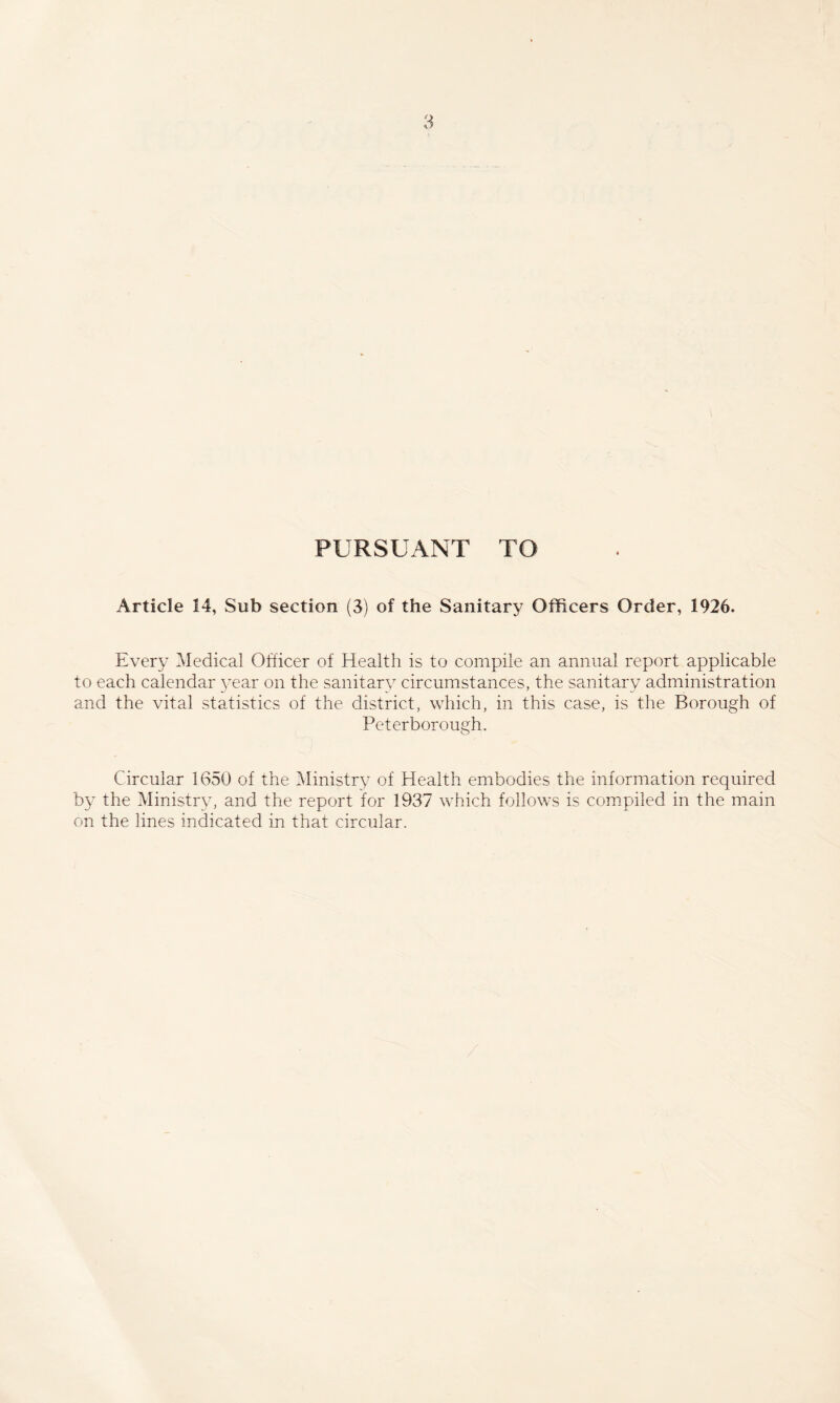 PURSUANT TO Article 14, Sub section (3) of the Sanitary Officers Order, 1926. Every Medical Officer of Health is to compile an annual report applicable to each calendar year on the sanitary circumstances, the sanitary administration and the vital statistics of the district, which, in this case, is the Borough of Peterborough. Circular 1650 of the Ministry of Health embodies the information required by the Ministry, and the report ior 1937 which follows is compiled in the main on the lines indicated in that circular.