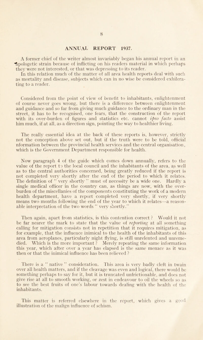 ANNUAL REPORT 1937, A former chief of the writer almost invariably began his annual report in an ■Apologetic strain because of inflicting on his readers material in which perhaps they were not interested, or that was depressing to its reader. In this relation much of the matter of all area health reports deal with such as mortality and disease, subjects which can in no wise be considered exhilera- ting to a reader. Considered from the point of view of benefit to inhabitants, enlightenment of course never goes wrong, but there is a difference between enlightenment and guidance and so far from giving much guidance to the ordinary man in the street, it has to be recognised, one fears, that the construction of the report with its over-burden of figures and statistics etc. cannot ipso facto assist him much, if at all, as a direction sign, pointing the way to healthier living. The really essential idea at the back of these reports is, however, strictly not the conception above set out, but if the truth were to be told, official nformation between the provincial health services and the central organisation, which is the Government Department responsible for health. Now paragraph 4 of the guide which comes down annually, refers to the value of the report to the local council and the inhabitants of the area, as well as to the central authorities concerned, being greatly reduced if the report is not completed ver}^ shortly after the end of the period to which it relates. The definition of “ verv shortlv ” must of necessitv be a wide one. Hardlv a single medical officer in the country can, as things are now, with the over¬ burden of the miscellanies of the components constituting the work of a modern health department, have a report completed ver}’ shortly, if very shortly means two months following the end of the year to which it relates—a reason¬ able interpretation of the two words ‘‘ very shortly.” Then again, apart from statistics, is this contention correct ? Would it not be far nearer the mark to state that the value of reporting at all something calling for mitigation consists not in repetition that it requires mitigation, as for example, that the influence inimical to the health of the inhabitants of this area from aeroplanes, particularly night flying, is still unrelented and unreme¬ died. Which is the more important ? Merely repeating the same information this year, which after over a year has elapsed is the same menace as it was then or that the inimical influence has been relieved ? There is a '' native ” consideration. This area is very badly cleft in twain over all health matters, and if the cleavage was even and logical, there would be something perhaps to say for it, but it is truncated unfrictionable, and does not give rise at all to smooth working, or zest in endeavour to oil the wheels so as to see the best fruits of one’s labour towards dealing with the health of the inhabitants. This matter is referred elsewhere in the report, which gives a good illustration of the malign influence of schism.