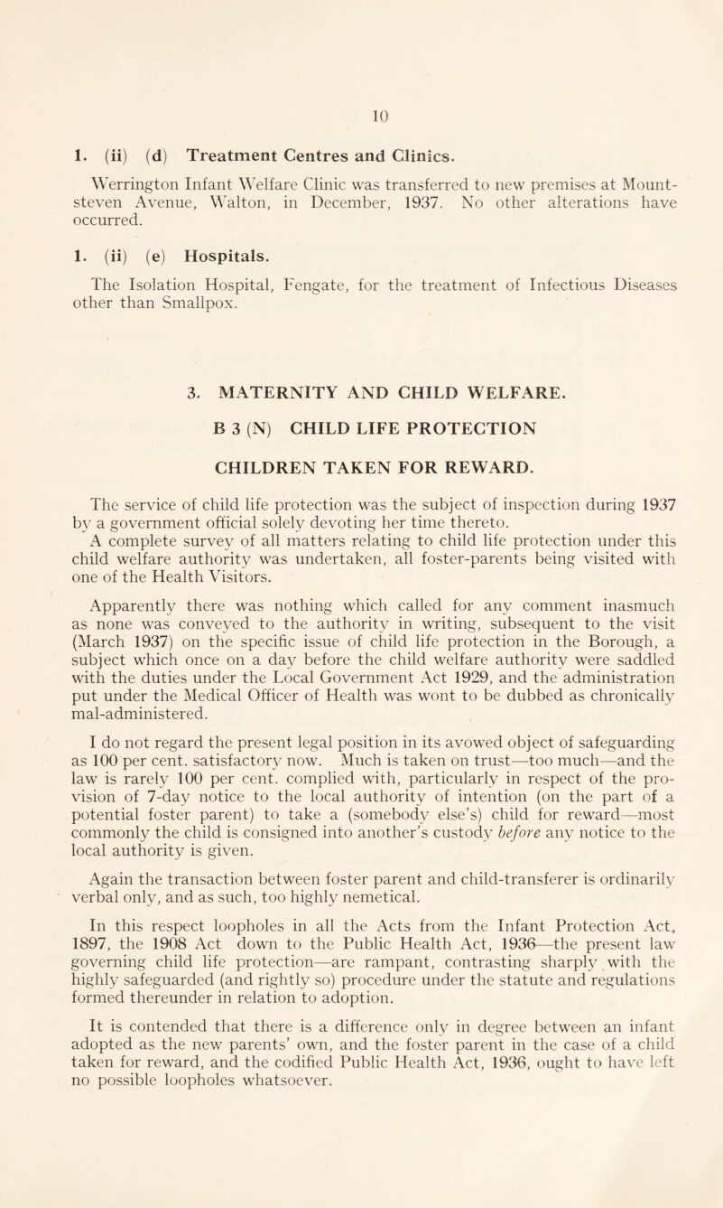 1. (ii) (d) Treatment Centres and Clinics. Werrington Infant Welfare Clinic was transferred to new premises at Mount- steven Avenue, Walton, in December, 1937. No other alterations have occurred. 1. (ii) (e) Hospitals. The Isolation Hospital, Fengate, for the treatment of Infectious Diseases other than Smallpox. 3. MATERNITY AND CHILD WELFARE. B 3 (N) CHILD LIFE PROTECTION CHILDREN TAKEN FOR REWARD. The service of child life protection was the subject of inspection during 1937 by a government official solely devoting her time thereto. A complete survey of all matters relating to child life protection under this child welfare authority was undertaken, all foster-parents being visited with one of the Health Visitors. Apparently there was nothing which called for any comment inasmuch as none was conveyed to the authority in writing, subsequent to the visit (March 1937) on the specihc issue of child life protection in the Borough, a subject which once on a day before the child welfare authority were saddled with the duties under the Local Government Act 1929, and the administration put under the Medical Officer of Health was wont to be dubbed as chronically mal-administered. I do not regard the present legal position in its avowed object of safeguarding as 100 per cent, satisfactory now. Much is taken on trust—too much—and the law is rarely 100 per cent, complied with, particularly in respect of the pro¬ vision of 7-day notice to the local authority of intention (on the part of a potential foster parent) to take a (somebody else’s) child for reward—most commonly the child is consigned into another’s custody before any notice to the local authority is given. Again the transaction between foster parent and child-transferer is ordinarily verbal only, and as such, too highly nemetical. In this respect loopholes in all the Acts from the Infant Protection Act, 1897, the 1908 Act down to the Public Health Act, 1936—the present law governing child life protection—are rampant, contrasting sharply with the highly safeguarded (and rightly so) procedure under the statute and regulations formed thereunder in relation to adoption. It is contended that there is a difference only in degree between an infant adopted as the new parents’ own, and the foster parent in the case of a child taken for reward, and the codified Public Health Act, 1936, ought to have left no possible loopholes whatsoever.