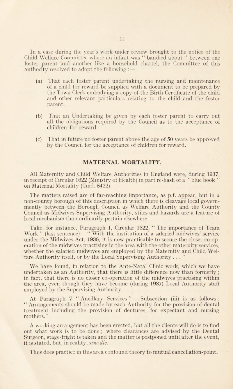 In a case during the year’s work under review brought to the notice of the Child Welfare Committee where an infant was ‘‘ bandied about ” between one foster parent 'and another like a household chattel, the Committee of this authority resolved to adopt the following :— (a) That each foster parent undertaking the nursing and maintenance of a child for reward be supplied with a document to be prepared by the Town Clerk embodying a copy of the Birth Certificate of the child and other relevant particulars relating to the child and the foster parent. (b) That an Undertaking be given by each foster parent to carry out all the obligations required by the Council as to the acceptance of children for rew'ard. (c) That in future no foster parent above the age of 50 years be approved by the Council for the acceptance of children for reward. MATERNAL MORTALITY. All Maternity and Child Welfare Authorities in England were, during 1937, in receipt of Circular 1622 (Ministry of Health) in part re-hash of a “ blue book ” on Maternal Mortality (Cmd. 5422). The matters raised are of far-reaching importance, as p.f. appear, but in a non-county borough of this description in which there is cleavage local govern- mently between the Borough Council as Welfare Authority and the County Council as Midwives Supervising Authority, stiles and hazards are a feature of local mechanism than ordinarily pertain elsewhere. Take, for instance. Paragraph 1, Circular 1622, '' The importance of Team Work ” (last sentence). With the institution of a salaried midwives’ service under the Midwives Act, 1936, it is now practicable to secure the closer co-op¬ eration of the midwives practising in the area with the other maternity services, whether the salaried midwives are employed by the Maternity and Child Wel¬ fare Authority itself, or by the Local Supervising Authority ...” We have found, in relation to the Ante-Natal Clinic work, which we have undertaken as an Authority, that there is little difference now than formerly ; in fact, that there is no closer co-operation of the midwives practising within the area, even though they have become (during 1937) Local Authority staff employed by the Supervising Authority. At Paragraph 7 ” Ancillary Services ” :—-Subsection (iii) is as follows : “ Arrangements should be made by each Authority for the provision of dental treatment including the provision of dentures, for expectant and nursing mothers.” A working arrangement has been erected, but all the clients will do is to find out what work is to be done ; where clearances are advised by the Dental Surgeon, stage-fright is taken and the matter is postponed until after the event, it is stated, but, in reality, sine die. Thus does practice in this area confound theory to mutual cancellation-point.