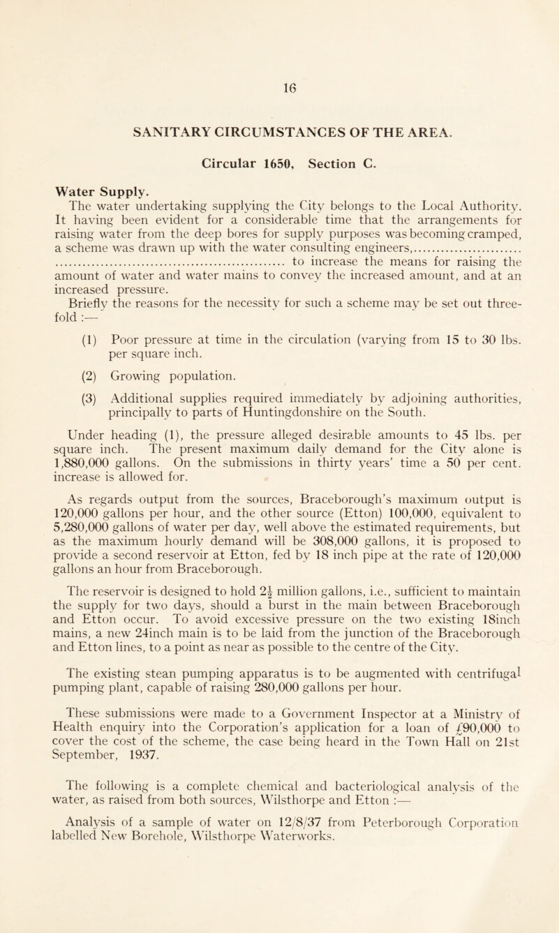 SANITARY CIRCUMSTANCES OF THE AREA. Circular 1650, Section C. Water Supply. The water undertaking supplying the City belongs to the Local Authority. It having been evident for a considerable time that the arrangements for raising water from the deep bores for supply purposes was becoming cramped, a scheme was drawn up with the water consulting engineers,.. . to increase the means for raising the amount of water and water mains to convey the increased amount, and at an increased pressure. Briefly the reasons for the necessity for such a scheme may be set out three¬ fold :— (1) Poor pressure at time in the circulation (varying from 15 to 30 lbs. per square inch. (2) Growing population. (3) Additional supplies required immediately by adjoining authorities, principally to parts of Huntingdonshire on the South. Under heading (1), the pressure alleged desirable amounts to 45 lbs. per square inch. The present maximum daily demand for the City alone is 1,880,000 gallons. On the submissions in thirty years’ time a 50 per cent, increase is allowed for. As regards output from the sources, Braceborough’s maximum output is 120,000 gallons per hour, and the other source (Etton) 100,000, equivalent to 5,280,000 gallons of water per day, well above the estimated requirements, but as the maximum hourly demand will be 308,000 gallons, it is proposed to provide a second reservoir at Etton, fed by 18 inch pipe at the rate of 120,000 gallons an hour from Braceborough. The reservoir is designed to hold 2J million gallons, i.e., sufficient to maintain the supply for two days, should a burst in the main between Braceborough and Etton occur. To avoid excessive pressure on the two existing 18inch mains, a new 24inch main is to be laid from the junction of the Braceborough and Etton lines, to a point as near as possible to the centre of the City. The existing stean pumping apparatus is to be augmented with centrifugal pumping plant, capable of raising 280,000 gallons per hour. These submissions were made to a Government Inspector at a Ministry of Health enquiry into the Corporation’s application for a loan of £90,000 to cover the cost of the scheme, the case being heard in the Town Hall on 21st September, 1937. The following is a complete chemical and bacteriological analysis of the water, as raised from both sources, Wilsthorpe and Etton :— Analysis of a sample of water on 12/8/37 from Peterborough Corporation labelled New Borehole, Wilsthorpe Waterworks.