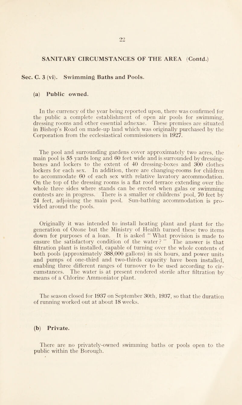 SANITARY CIRCUMSTANCES OF THE AREA (Contd.) Sec. C. 3 (vi). Swimming Baths and Pools. (a) Public owned. In the currency of the year being reported upon, there was confirmed for the public a complete establishment of open air pools for swimming, dressing rooms and other essential adnexae. These premises are situated in Bishop’s Road on made-up land which was originally purchased by the Corporation from the ecclesiastical commissioners in 1927. The pool and surrounding gardens cover approximately two acres, the main pool is 55 yards long and 60 feet wide and is surrounded by dressing- boxes and lockers to the extent of 40 dressing-boxes and 300 clothes lockers for each sex. In addition, there are changing-rooms for children to accommodate 60 of each sex with relative lavatory accommodation. On the top of the dressing rooms is a flat roof terrace extending over the whole three sides where stands can be erected when galas or swimming contests are in progress. There is a smaller or childrens’ pool, 70 feet by 24 feet, adjoining the main pool. Sun-bathing accommodation is pro¬ vided around the pools. Originally it was intended to install heating plant and plant for the generation of Ozone but the Ministry of Health turned these two items down for purposes of a loan. It is asked “ What provision is made to ensure the satisfactory condition of the water? ” The answer is that filtration plant is installed, capable of turning over the whole contents of both pools (approximately 388,000 gallons) in six hours, and power units and pumps of one-third and two-thirds capacity have been installed, enabling three different ranges of turnover to be used according to cir¬ cumstances. The water is at present rendered sterile after filtration by means of a Chlorine Ammoniator plant. The season closed for 1937 on September 30th, 1937, so that the duration of running worked out at about 18 weeks. (b) Private. There are no privately-owned swimming baths or pools open to the public within the Borough.