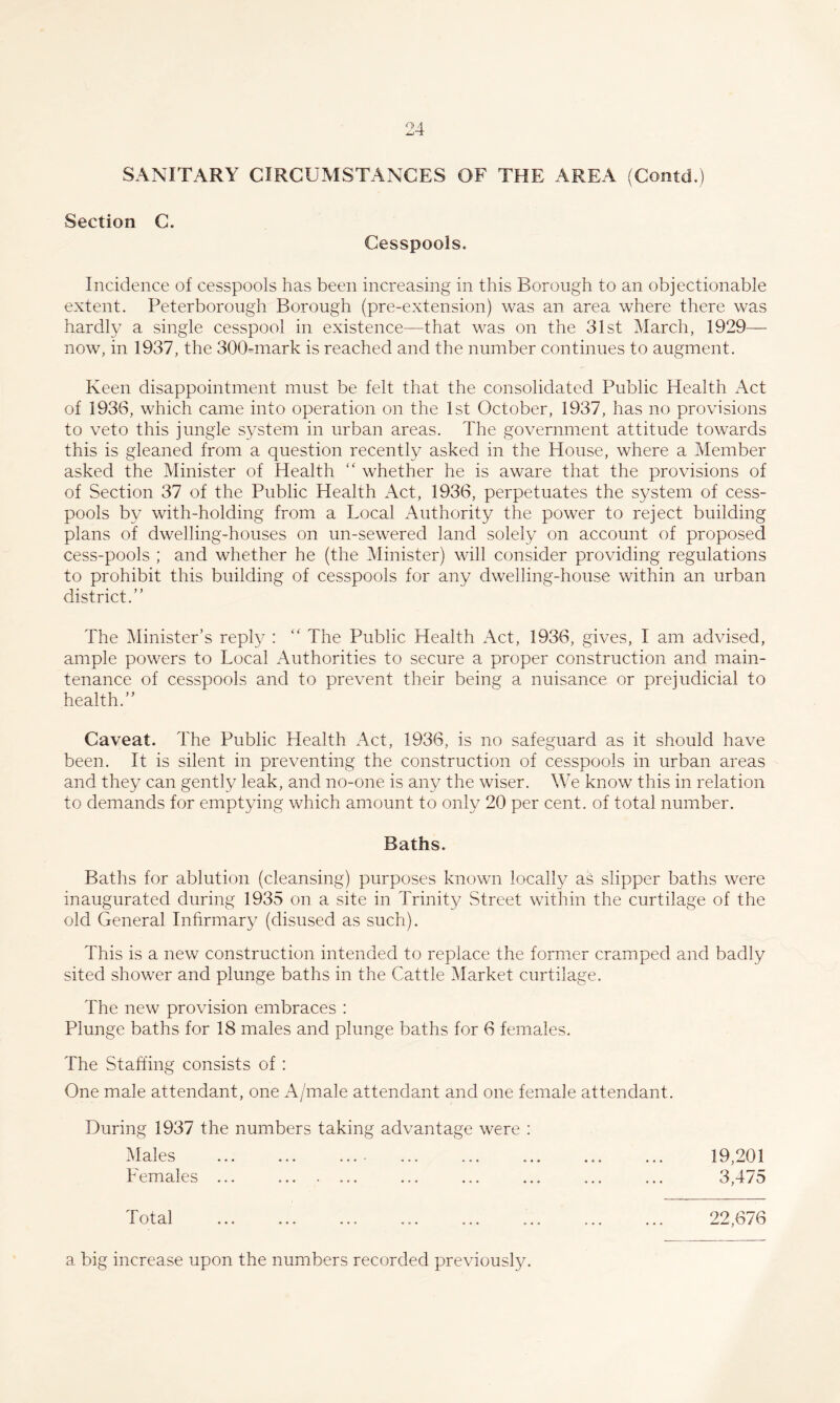 SANITARY CIRCUMSTANCES OF THE AREA (Coiitd.) Section C. Cesspools. Incidence of cesspools has been increasing in this Borough to an objectionable extent. Peterborough Borough (pre-extension) was an area where there was hardly a single cesspool in existence—that was on the 31st March, 1929— now, in 1937, the 300-niark is reached and the number continues to augment. Keen disappointment must be felt that the consolidated Public Health Act of 1936, which came into operation on the 1st October, 1937, has no provisions to veto this jungle system in urban areas. The government attitude towards this is gleaned from a question recently asked in the House, where a Member asked the Minister of Health “ whether he is aware that the provisions of of Section 37 of the Public Health i\ct, 1936, perpetuates the system of cess¬ pools by with-holding from a Local Authority the power to reject building plans of dwelling-houses on un-sewered land solely on account of proposed cess-pools ; and whether he (the Minister) will consider providing regulations to prohibit this building of cesspools for any dwelling-house within an urban district.” The Minister’s reply : The Public Health Act, 1936, gives, I am advised, ample powers to Local Authorities to secure a proper construction and main¬ tenance of cesspools and to prevent their being a nuisance or prejudicial to health.” Caveat. The Public Health Act, 1936, is no safeguard as it should have been. It is silent in preventing the construction of cesspools in urban areas and they can gently leak, and no-one is any the wiser. We know this in relation to demands for emptying which amount to only 20 per cent, of total number. Baths. Baths for ablution (cleansing) purposes known locally as slipper baths were inaugurated during 1935 on a site in Trinity Street within the curtilage of the old General Infirmary (disused as such). This is a new construction intended to replace the former cramped and badly sited shower and plunge baths in the Cattle Market curtilage. The new provision embraces : Plunge baths for 18 males and plunge baths for 6 females. The Staffing consists of : One male attendant, one A/male attendant and one female attendant. During 1937 the numbers taking advantage were : p 1 AC ^' .X ex a v..' ••• ••• ««« Females ... 19,201 3,475 Total 22,676 a big increase upon the numbers recorded previously.