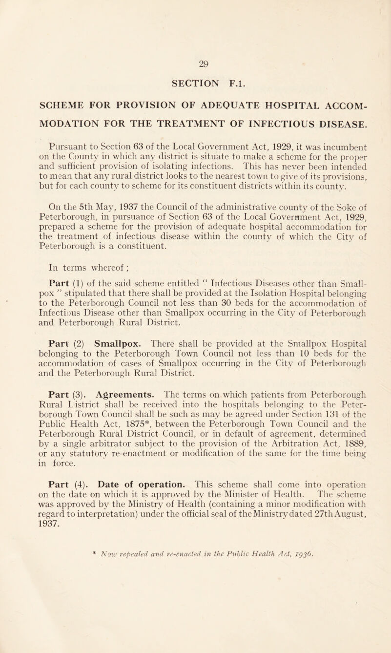 SECTION F.l. SCHEME FOR PROVISION OF ADEQUATE HOSPITAL ACCOM¬ MODATION FOR THE TREATMENT OF INFECTIOUS DISEASE. Pursuant to Section 63 of the Local Government Act, 1929, it was incumbent on the County in which any district is situate to make a scheme for the proper and sufficient provision of isolating infections. This has never been intended to mean that any rural district looks to the nearest town to give of its provisions, but for each county to scheme for its constituent districts within its county. On the 5th May, 1937 the Council of the administrative county of the Soke of Peterborough, in pursuance of Section 63 of the Local Government Act, 1929, prepared a scheme for the provision of adequate hospital accommodation for the treatment of infectious disease within the county of which the City of Peterborough is a constituent. In terms whereof; Part (1) of the said scheme entitled Infectious Diseases other than Small¬ pox ’’ stipulated that there shall be provided at the Isolation Hospital belonging to the Peterborough Council not less than 30 beds for the accommodation of Infectious Disease other than Smallpox occurring in the City of Peterborough and Peterborough Rural District. Part (2) Smallpox. There shall be provided at the Smallpox Hospital belonging to the Peterborough Town Council not less than 10 beds for the accommodation of cases of Smallpox occurring in the City of Peterborough and the Peterborough Rural District. Part (3). Agreements. The terms on which patients from Peterborough Rural Ldstrict shall be received into the hospitals belonging to the Peter¬ borough Town Council shall be such as may be agreed under Section 131 of the Public Health Act, 1875*, between the Peterborough Town Council and the Peterborough Rural District Council, or in default of agreement, determined by a single arbitrator subject to the provision of the Arbitration Act, 1889, or any statutory re-enactment or modification of the same for the time being in force. Part (4). Date of operation. This scheme shall come into operation on the date on which it is approved by the Minister of Health. The scheme was approved by the Ministry of Health (containing a minor modification with regard to interpretation) under the official seal of the Ministry dated 27th August, 1937. * Now repealed and re-enacted in the Public Health Act, igjb.