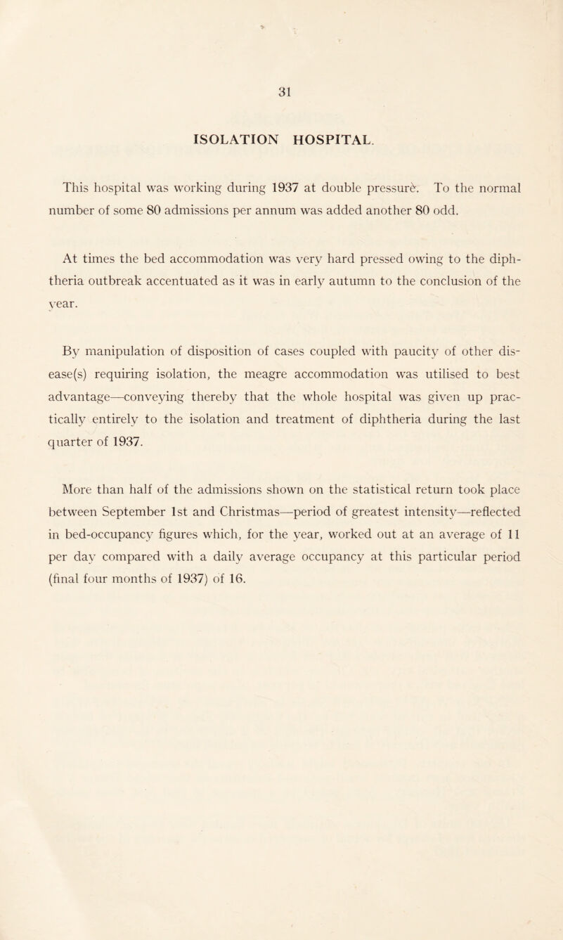 ISOLATION HOSPITAL. This hospital was working during 1937 at double pressure. To the normal number of some 80 admissions per annum was added another 80 odd. At times the bed accommodation was very hard pressed owing to the diph¬ theria outbreak accentuated as it was in early autumn to the conclusion of the vear. By manipulation of disposition of cases coupled with paucity of other dis¬ ease (s) requiring isolation, the meagre accommodation was utilised to best advantage—conveying thereby that the whole hospital was given up prac¬ tically entirely to the isolation and treatment of diphtheria during the last quarter of 1937. More than half of the admissions shown on the statistical return took place between September 1st and Christmas—period of greatest intensity—reflected in bed-occupancy figures which, for the year, worked out at an average of 11 per day compared with a daily average occupancy at this particular period (hnal four months of 1937) of 16.